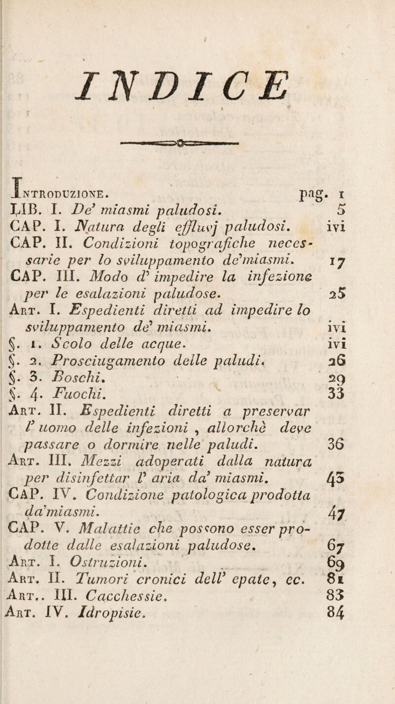 INDICE « NTRODUZIONE. r^'^g- LIB. I. De^ miasmi paludosi. CAP. I. Natura degli ejflwj paludosi. CAP. IL Condizioni topografiche neces- sarie per lo sviluppamento dev’miasmi. CAP. III. Modo d’ impedire la infezione per le esalazioni paludose. Art. I. Espedienti diretti ad impedire lo ss^iluppamento da’ miasmi. §. 1. Scolo delle acque. §. 2. Prosciugamento delle paludi* 3. Boschi. 5. 4* Fuochi, Art. il Espedienti diretti a preservar f uomo delle infezioni , allorché deve passare o dormire nelle paludi. Art. hi. Mezzi adoperati dalla natura per disinfettar V aria dcd miasmi, CaP. IV. Condizione patologica prodotta da’mi asmi. CAP. V. Malattie che possono esser pro¬ dotte dalle esalazioni paludose. Art. L Ostruzioni. Art. il Tumori cronici delV epaie^ ec. Art,. III. Cacchessie. Art. IV. Idropisie. 5 ivi 17 25 ivi ivi 26 29 33 36 43 47 67 69 81 83 84