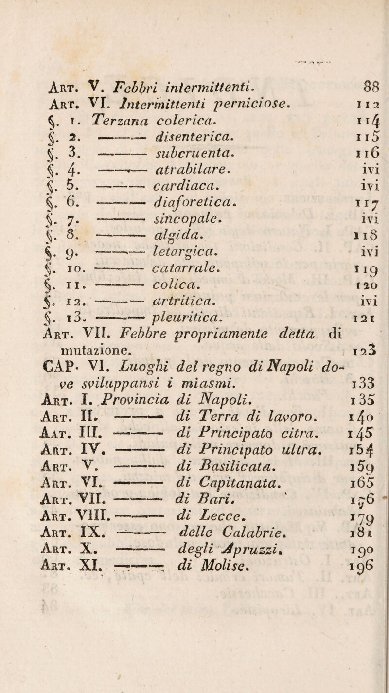 Art. V. Febbri intermittenti. 88 Art. vi. Intermittenti perniciose. I I 2 I. Terzana colerica» 114 S- 2- — —~ disenterica. 115 §• 3. - subcruenta. 116 $■ 4- —f— atrahilare. • • IVI S- — ——- cardiaca. ivi S- 6. - --diaforetica. 117 S- 7- --sincopale. IVI §■ 8. — —-— algida. n8 S- 9- “—>—- letargica. ivi §■ IO. —— catarrale. §‘ II. - -— colica. f ao ^ « 12. ■ —— artritica. ivi S- *3. —— pleuritica. 121 Art. vii. Febbre propriamente detta di mutazione. 123 CAP- VI. Luoghi del regno di Napoli do- s^iluppansi i miasmi. i33 Art. I. ^Pro^ìncia di Napoli, i35 Art. il -— di Terra di lavoro. 14o Aat, III. —-- di Principato dira. 14^ Art. IV. -di Principato ultra. i54 Art. V. —-- di Basilicata. i5g Art. vi. ——— di Capitanata. i65 Art. vii. —-di Bari, ij6 Art. Vili. ——— di Lecce ^ ^79 Art. IX. -delle Calabrie. 181 Art. X. degli Spruzzi. 190 Art. XL ——-rr: di Molise. 196