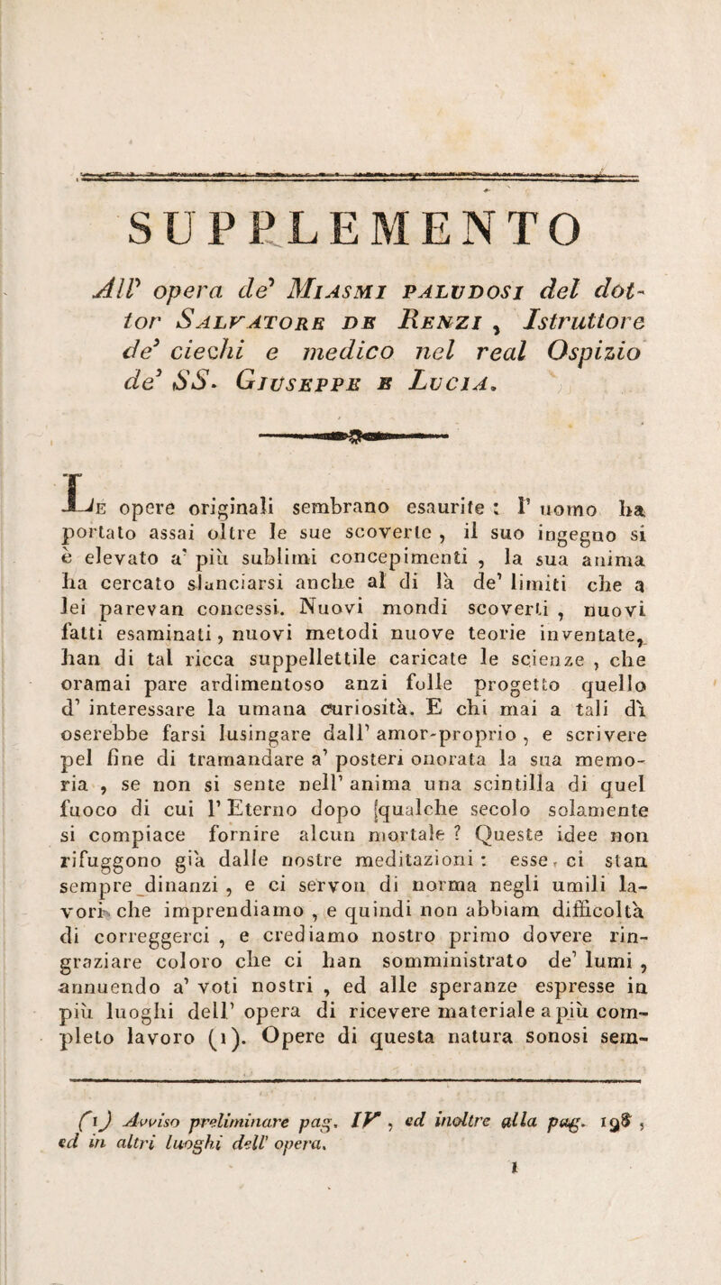 AW opera cZe’ Miasmi paludosi del dot¬ tor Salv^atore de Rehzi , Istruttore de^ ciedii e medico nel reai Ospizio de^ SS^ Giuseppe e Lucia. ; L. opere originali sembrano esaurite : T uomo ha portato assai oltre le sue scoverle , il suo ingegno si è elevato a' piti sublimi concepimenti , la sua anima Ila cercato slanciarsi anche al di là de’ limiti che q lei parevan concessi. Nuovi mondi scoverti , nuovi fatti esaminati, nuovi metodi nuove teorie inventate, han di tal ricca suppellettile caricate le scienze , che oramai pare ardimentoso anzi folle progetto quello d’ interessare la umana (briosità. E chi mai a tali di oserebbe farsi lusingare dall’ amor-proprio , e scrivere pel fine di tramandare a’ posteri onorata la sua memo¬ ria , se non si sente nell’ anima una scintilla di quel fuoco di cui r Eterno dopo [qualche secolo solamente si compiace fornire alcun mortale ? Queste idee non rifuggono già dalle nostre meditazioni; esset ci stau sempre dinanzi , e ci servon di norma negli umili la¬ vori che imprendiamo , (,e quindi non abbiam difficoltà di correggerci , e crediamo nostro primo dovere rin¬ graziare coloro che ci han somministrato de’ lumi , annuendo a’ voti nostri , ed alle speranze espresse in più luoghi dell’opera di ricevere materiale a pjìi com¬ pleto lavoro (i). Opere di questa natura sonosi sem- (I) Avviso preliminare pag> ly ? inoltre g,lla pug* j ed in. altri luoghi dell’ opera. l