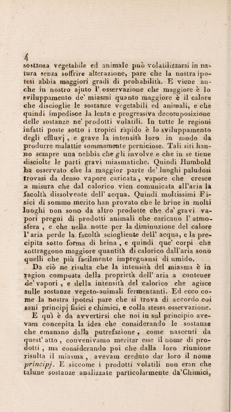 sostanza vc’getabile ed animale può volaliii^-zarsi in na¬ tura senza soffrire alterazione, pare che la nostra ipo¬ tesi abbia maggiori gradi di probabilità. E viene an¬ che in nostro ajuto V osservazione che maggiore è lo sviluppamento de’ miasmi quanto maggiore è il calore che discioglie le sostanze vegetabili ed animali, e che quindi impedisce la lenta e progressiva decomposizione . delle sostanze ne’ prodotti volatili. In tutte le regioni infatti poste sotto i tropici rapido è lo svilupparnento degli effluvi , e grave la intensità loro in modo da produrre malattie sommamente perniciose. Tali siti han¬ no sempre una nebbia che g-li involve e che in se tiene disciolte le parti gravi miasmatiche. Quindi Humbold ha osservato che la maggior parte de’ luoghi paludosi trovasi da denso vapore caricata , vapore che cresce a misura che dal calorico vien comunicata aU’aria la facolta dissolvente dell’ acqua. Quindi moltissimi F i- sici di sommo merito han provata che le brine in molti luoghi non sono da altro prodotte che da’ gravi va¬ pori pregai di prodotti animali che caricano 1’ atmo¬ sfera , e che nella notte per la diminuzione del calore l’aria perde la facolta sciogliente deli’ acqua, eia pre¬ cipita sotto forma di brina , e quindi que’ corpi che sottraggono maggiore quantità di calorico dall’aria sono quelli che più facilmente impregnansi di umido. Da ciò ne risulta che la intensità del miasma è in ragion composta della proprietà dell’ aria a conteuer de’vapori , e della intensità del calorico che agisce sulle sostanze vegeto-animali fermentanti. Ed ecco co¬ me la nostra ipotesi pare che si trova di accordo coi sani principi fìsici e chimici, e colla stessa osservazione. E qui è da avvertirsi che noi in sul principio ave- vam concepita la idea che considerando le sostanze che emanano dalla putrefazione , come nascenti da quest’atto, convenivamo meritar esse il nome di pro¬ dotti , ma considerando poi che dalia loro riunione risulta il miasma , avevam creduto dar loro il nome principj, E siccome i prodotti volatili non eran che talune sostanze analizzate particolarmente da’Chimici,