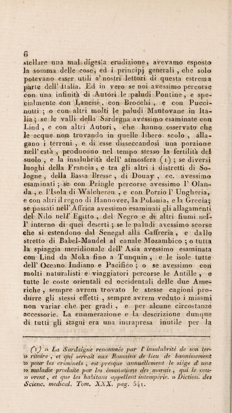 steìlarfì una mal digesla erudizione, avevamo esposto la somma delle cose, ed i principi generali , che solo potevano esser utili a’nostri lettori di questa estrema parte dell’Italia. Ed in vero se noi avessimo percorse con una infinita di iAutori .le paludi Pontine, e spe-* cialmente con Lancisi , con Brocchi , e con Puccio notti j o com altri molti Je paludi Mantovane in Ita¬ lia p se le valli della Sardegna avessimo esaminate eoa Lind , e con altri Autori , che hanno osservato che le acque, non trovando in quelle libero scolo , alla¬ gano i terreni , e di esse disseccandosi una porzione uelPesta , producono nel tempo stesso la fertilità del suolo , e la insalubrità dell’ atmosfera (i) 5 se diversi luoghi della Francia, e tra gli altri i distretti di So- logne , della Bassa Bresse , di Douay , ec. avessimo esaminali ; se con Pringle percorse avessimo P Olan¬ da., e risola di Walcheren , e con Porzio P Ungheria, e con altri il regno di Hannover, la Polonia, e la Grecia; se passali nell’Affrica avessimo esaminati gli allagamenti del Nilo nell’ Egitto , del Negro e di* altri fiumi nel- 1’ interno di quei deserti ; se le paludi avessimo scorse che si estendono dal Senegai alla Calfreria , e dallo stretto di Bahel-Mandel al canale Mozambico ; o tutta la spiaggia meridionale dell’ Asia avessimo esaminata con Lind da Moka fino a Tunquin , e le isole tutte dell’ Oceano Indiano e Pacifico ; o se avessimo con molti naturalisti e viaggiatori percorse le Anlille , e tutte le coste orientali ed occidentali delle due Ame¬ riche , sempre avrem trovato le stesse cagioni pro¬ durre gli stessi effetti , sempre avrem veduto i miasmi non variar che per gradi , e per alcune circostanze accessorie. La enumerazione e la descrizione dunque di tutti gli stagni era una inirapresa inutile per la 35 La Sardatene renommée par V insaluhritè de son ter- » ritoire , et qni serrait aux Romaìns de lieu de hannissement 33 pour ies criminels , est presque aìinuellement le siège d uns 53 maladie produite par Ics émanatiops des marais , qui le coll¬ ii rrent, et que Ics habitans appellent intemperie, a Dictioii. des Scimc. medicai, Tom, XXX. pag. 541.