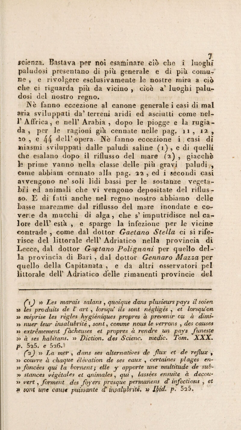 t scienza. Bastava per noi esaminare ciò die i luoght paludosi presentano di più. generale e di più comu¬ ne , e rivolgere esclusivamente le nostre mira a ciò che ci riguarda più da vicino , cioè a’ luoghi palu¬ dosi del nostro regno. Nè fanno eccezione al canone generale i casi di mal aria sviluppati da’ terreni aridi ed asciutti come neì- r Affrica, e nell’Arabia, dopo le piogge e la rugia¬ da , per le ragioni già connate nelle pag, ii , 12 , 20 , e 44 dell’opera. Nè fanno eccezione i casi di tiiasmi sviluppati dalle paludi saline (1)5 e di quelli che esalano dopo il riflusso del mare (2) , giacché h prime vanno nella classe delle più gravi paludi,, come ahbiam cennato alla pag. 22 , ed i secondi casi awengono ne’ soli lidi bassi per le sostanze vegeta¬ bili ed animali che vi vengono depositate del riflus¬ so. E di fatti anche nel regno nostro abbiamo delle basse maremme dal riflusso del mare inondate e co¬ ver e da mucchi di alga, che s’ imputridisce nel ca¬ lore dell’ està , e sparge la infezione per le vicine contrade , come dal dottor Gaetano Stella ci si rife¬ risce del litlorale dell’ Adriatico nella provincia di Lecce, dal dottor Gajptano Polignani per quello del¬ la provincia di Bari , dal dottor Gennaro Mazza per quello della Capitanata , e da altri osservatori pel ìiltorale dell’ Adriatico delle rimanenti provincie del ) j> Les marais salans , qiioique dans plusìeurs pays il soien M les produits de V art , iorsqiC ils soni nègligés , et lorsquon » méprise les règles hygiéniques propres a prevenir ou à dimi- 3> nuer ieur insalubrité, sont, camme nous le verrons , dcs causes tì extrémement fàcheuses et propres à rendre un pays funeste sj à ses habitans. « Diction. des Scienc, medie. Tom. XXX. p. 626. e 026.'! ^2j La mer , dans ses alterriatives de fax et de rejlux , 5> couvre à chaque èlévalion de ses eaiix , certaines plages c/i- y) fbncèes qui la bornentf elle y apporle une multitude de sub-' y> stances végètales et animales, qui, lassées ensuite à decou- » vert , forment des foyers presque permanens d’ mfections , et » soni une cause puissante d’iìijsalì^brité, w Ibid, p. 525.