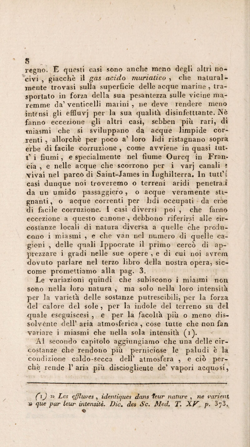 5 „ ^ . regno. E quesll casi sono anche meno degli altri no¬ civi , giacche il gas acido miirialico , che naturai- mente trovasi sulla superficie delle acque marine , tra¬ sportato in forza della sua pesantezza sulle vicine ma¬ remme da’ venticelli marini , ne deve rendere meno intensi gli effluvj per la sua qualith disinfettiante. Nè fanno eccezione gli altri casi, sebben più rari, di miasmi che si sviluppano da acque limpide cor¬ renti , allorché per poco a’ loro lidi ristagnano sopra erbe di facile corruzione , come avviene in quasi tut- t’i fiumi, e specialmente nel fiume Ourcq in Fran¬ cia , e nelle acque che scorrono per i varj canali J vivai nel parco di Sairit-James in Inghilterra. In tutt'L casi dunque noi troveremo o terreni aridi penetra.! da un umido passaggiefo, o acque veramente sti- gnanti, o acque correnti per hdi occupati ^ da eroe di facile corruzione. 1 casi diversi poi , che fanno eccezione a questo canone , debbono riferirsi alle cir¬ costanze locali di natura diversa a quelle che produ¬ cono i miasmi , e che van nel numero di quelle ca¬ gioni , delle quali Ippocrate il primo cercò di ap¬ prezzare ì gradi nelle sue opere , e di cui noi avrern dovuto parlare nel terzo libro della nostra opera, sic¬ come promettiamo alla pag. 3. Le variazioni quindi che subiscono i miasmi non sono nella loro natura , ma solo nella loro intensità per la varietà delle sostanze putrescibili, per la forza del calore del sole, per la indole del terreno su del quale eseguiscesi , e per la facolta più o meno dis¬ solvènte deir aria atmosferica , cose tutte che non fan variare i miasmi che nella sola intensità (i). Al secondo capitolo aggiungiamo che una delle cir¬ costanze che rendono più perniciose le paludi è la condizione caldo-secca dell’ atmosfera , e ciò per¬ chè rende l’aria più disciogliente de’vapori acquosi, Les ejfluves , identìques dans feur nature , ne varient que par leur intensità. Dic^ des Se. Med. T. XVp. 373, «