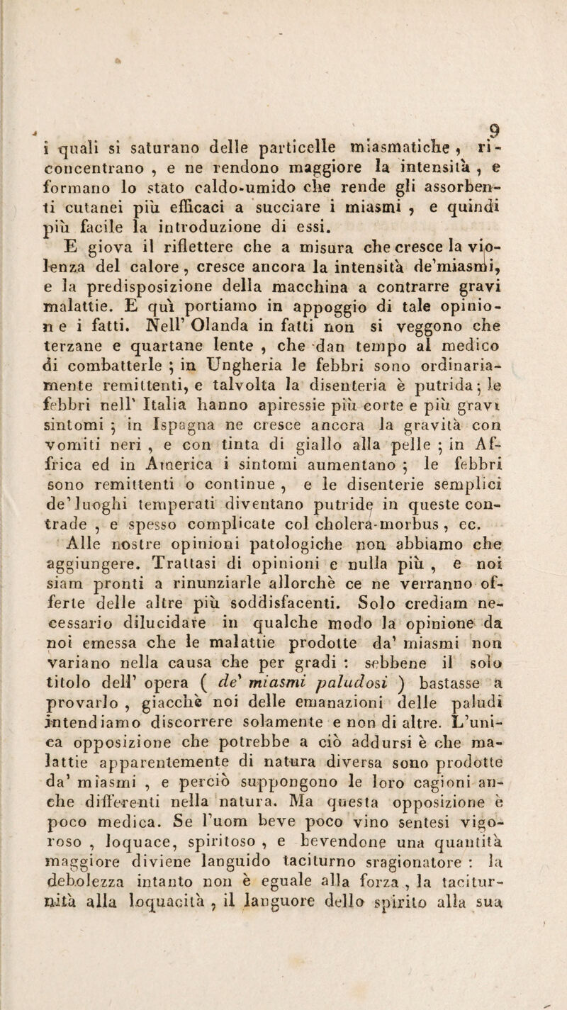 i quali sì saturano delle particelle miasmatiche ^ ri¬ concentrano , e ne rendono maggiore la intensità , e formano lo stato caldo-umido che rende gli assorben¬ ti cutanei pili efficaci a succiare i miasmi ^ e quindi più facile la introduzione di essi. E giova il riflettere che a misura che cresce la vio¬ lenza del calore , cresce ancora la intensità de’miasmi, e la predisposizione della macchina a contrarre gravi malattie. E qui portiamo in appoggio di tale opinio- n e i fatti. Nell’ Olanda in fatti non si veggono che terzane e quartane lente , che dan tempo al medico di combatterle ; in Ungheria le febbri sono ordinaria¬ mente remittenti, e talvolta la disenteria è putrida*, le febbri nell' Italia hanno apiressie più eorte e più gravi sintomi j in Ispagna ne cresce ancora la gravità con vomiti neri , e con tinta di giallo alla pelle 5 in Af¬ frica ed in America i sintomi aumentano 5 le febbri sono remittenti o continue , e le disenterie semplici de’luoghi temperati diventano putride iu queste con¬ trade , e spesso complicate col cholera-morbus , ec. Alle nostre opinioni patologiche non abbiamo che aggiungere. Trattasi di opinioni e nulla più , e noi siam pronti a rinunziarle allorché ce ne verranno of¬ ferte delle altre più soddisfacenti. Solo crediam ne¬ cessario dilucidare in qualche modo la opinione da noi emessa che le malattie prodotte da’ miasmi non variano nella causa che per gradi ; sebbene il solo titolo dell’ opera ( de' miasmi paludosi ) bastasse a provarlo , giacche noi delle emanazioni delle paludi intendiamo discorrere solamente e non di altre. L’uni¬ ca opposizione che potrebbe a ciò addursi è che ma¬ lattie apparentemente di natura diversa sono prodotte da’ miasmi , e perciò suppongono le loro cagioni an¬ che difterenli nella natura. Ma questa opposizione e poco medica. Se l’uom beve poco vino sentesi vigo¬ roso , loquace, spiritoso , e bevendone una quantità maggiore diviene languido taciturno sragionatore : la debolezza intanto non è eguale alla forza , la tacitur¬ nità alia loquacità , il languore dello spirilo alia sua