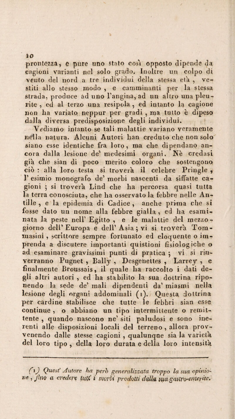 10 prontezza, e pure uno stato cosi opposto clipen<le Ja cagioni varianti nel solo grado. Inoltre un colpo di vento del nord a tre individui della stessa età , ve¬ stiti allo stesso modo , e camminanti per la stessa strada, produce àd uno rangina,ad un altro una pleu¬ rite , ed al terzo una resipola , ed intanto la cagione non ha variato neppur per gradi , ma tutto è dipeso dalia diversa predisposizione degli individui. Vediamo intanto se tali malattie variano veramente nella natura. Alcuni Autori han creduto che non solo siano esse identiche fra loro, ma che dipendano an¬ cora dalla lesione de’ medesimi organi. Nè credasi già che sian di poco merito coloro che sostengono ciò : alla loro testa si troverà il celebre Priiigle , r esimio monografo de’ morbi nascenti da siffatte ca¬ gioni 5 si troverà Lìnd che ha percorsa quasi tutta la terra conosciuta, che ha osservatola febbre nelle An- tille , e la epidemia di Cadice , anche prima che si fosse dato un nome alla febbre gialla , ed ha esami¬ nata la peste nell’ Egitto , e le malattie del mezzo¬ giorno dell’Europa e dell’Asia ; vi si troverà Tom- masini , scrittore sempre fortunato ed eloquente o im¬ prenda a discutere importanti quistioni fisiologiche o ad esaminare gravissimi punti di pratica j vi si rin¬ verranno Pugnet , Bally , Desgehettes , Larrey , e finalmente Broussais, il quale ha raccolto i dati de¬ gli altri autori , ed ha stabilito la sua dottrina ripo¬ nendo la sede de’ mali dipendenti da’ miasmi nella lesione degli organi addominali (i). Questa dottrina per cardine stabilisce che tutte le febbri sian esse continue , o abbiano un tipo intermìtlente o remit¬ tente , quando nascono ne’ siti paludosi e sono ine¬ renti alle disposizioni locali del terreno , allora prov- venendo dalle stesse cagioni , qualunque sia la varietà, del loro tipo , della loro durata e della loro intensità IJ Quest' Autore ha pero generalizzata troppo la sua opinio-