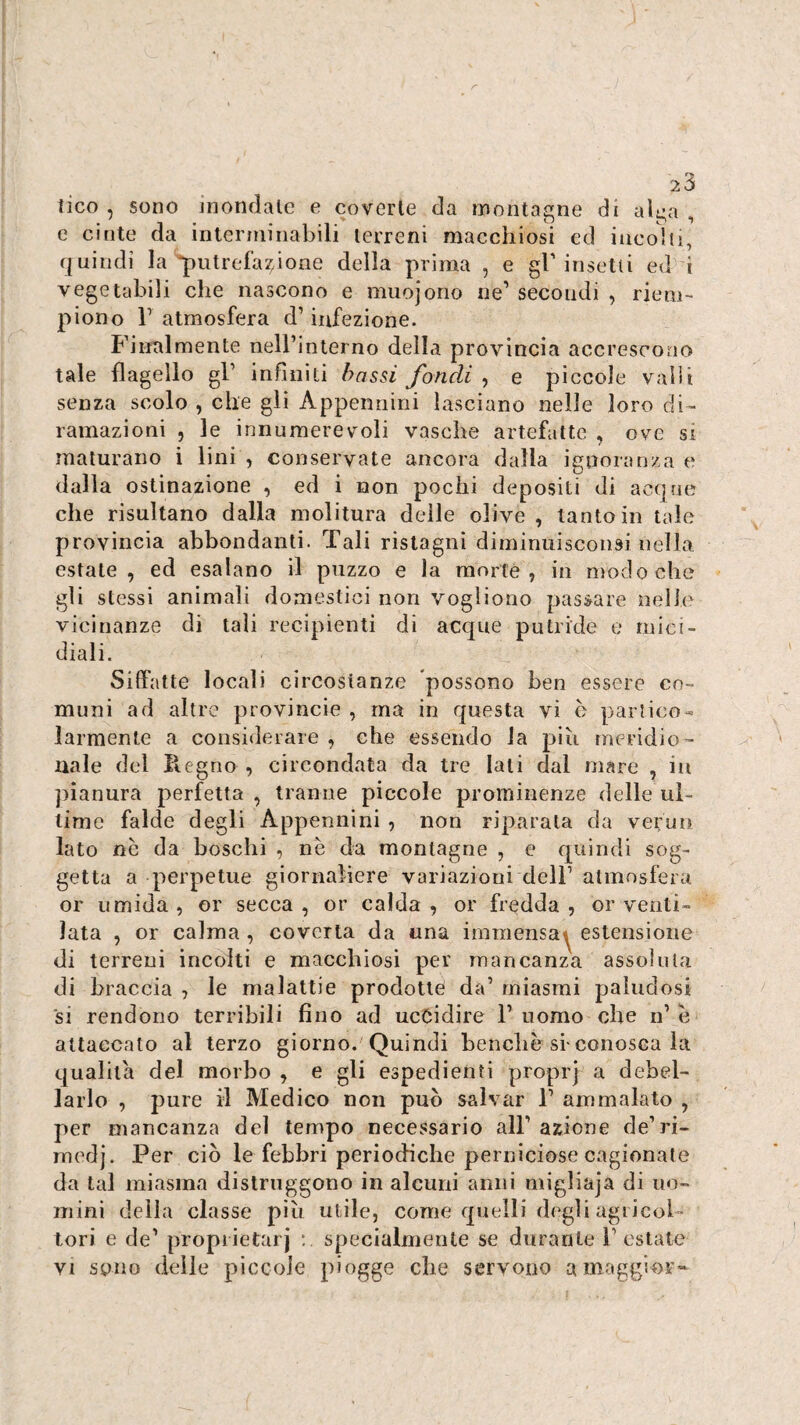 23 lico , sono mondale e coverte da montagne di alga , e cinte da interniinabili terreni maccliiosi ed incolli, f|uindi la putrefazione della prima , e gl'insetti ed i vegetabili che nascono e muojorio ne' secondi , riem¬ piono r atmosfera d’infezione. Finalmente neirinterno della provincia accrescono tale flagello gl' infiniti bassi fondi ^ e piccole vaili senza scolo , che gli Appennini lasciano nelle loro di¬ ramazioni , le innumerevoli vasche artefatte , ove si maturano i lini , conservate ancora dalla ignoranza e dalla ostinazione , ed i non pochi depositi di accjrie che risultano dalla molitura delle olive , tanto in tale provincia abbondanti. Tali ristagni diminuisconsi nella estate, ed esalano il puzzo e la morte, in modo che gli stessi animali domestici non vogliono pas;&are nelh' vicinanze di tali recipienti di acque putride e mici¬ diali. Siffatte locali circostanze possono ben essere co¬ muni ad altre provincie , ma in questa vi è partico- larmente a considerare , che essendo la più meridio¬ nale del B.egno , circondata da tre Iati dal mare , in pianura perfetta , tranne piccole prominenze delle ul¬ time falde degli Appennini , non riparala da verun lato nè da boschi , nè da montagne , e quindi sog¬ getta a perpetue giornaliere variazioni dell’ atmosfera or umida, or secca, or calda, or fredda, or venti¬ lata , or calma , coverta da una immensa^ estensione di terreni incolti e macchiosi per mancanza assoluta di braccia , le malattie prodotte da’ miasmi paludosi si rendono terribili fino ad ucCidire 1' nomo che n’ è altaecato al terzo giorno. Quindi benché si-conosca la qualità del morbo , e gli espedienti proprj a debel¬ larlo , pure il Medico non può salvar 1’ ammalato , per mancanza del tempo necessario all' azione de’ri- medj. Per ciò le febbri periodiche perniciose cagionate da tal miasma distruggono in alcuni anni migliaja di uo¬ mini della classe più utile, come quelli d(^gli agiicol - lori e de' propiietarj specialmente se durante l’estate