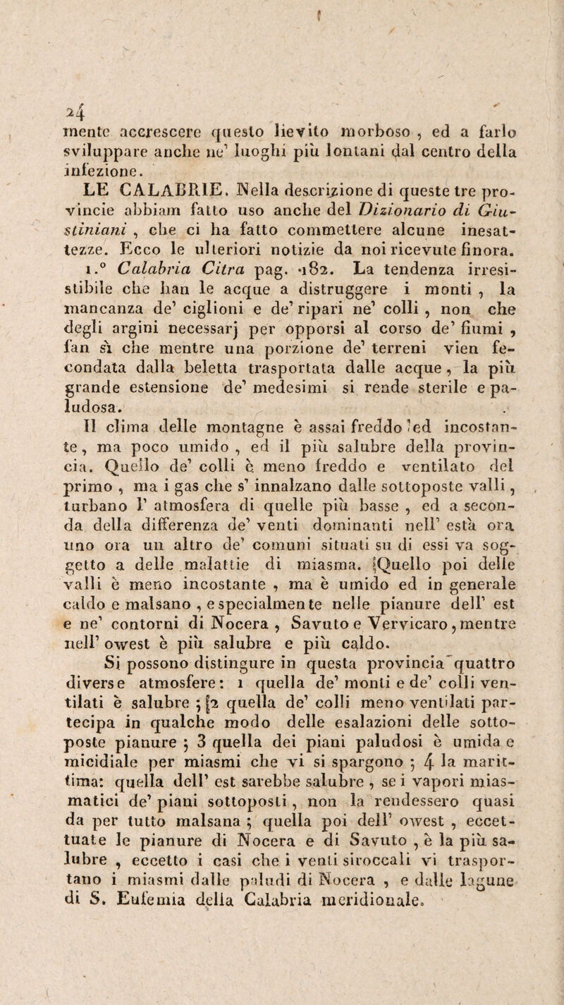 f 24 mente acerescere questo lievito morboso , ed a farlo sviluppare anche iie’ luoghi piu lontani dal centro della infezione. LE CALABRIE. Nella descri^iione di queste tre pro- vincle abbiam fatto uso anche del Dizionario di Giu- stiniani , che ci ha fatto commettere alcune inesat¬ tezze. Ecco le ulteriori notizie da noi ricevute finora. i.° Calabria Citra pag. *182. La tendenza irresi¬ stibile che han le acque a distruggere i monti , la mancanza de’ ciglioni e de’ ripari ne’ colli , non che degli argini necessarj per opporsi al corso de’ fiumi , fan SI che mentre una porzione de’ terreni vien fe¬ condata dalla Reietta trasportata dalle acque, la più grande estensione de’ medesimi si rende sterile e pa¬ ludosa. ^ Il clima delle montagne è assai freddo <ed incostan¬ te, ma poco umido, ed il più salubre della provin¬ cia. Quello de’ colli è. meno freddo e ventilato del primo , ma i gas che s’ innalzano dalle sottoposte valli, turbano 1’ atmosfera di quelle più basse, ed a secon¬ da della differenza de’ venti dominanti nell’ està ora uno ora un altro de’ comuni situati su di essi va sog¬ getto a delle malattie di miasma. IQuello poi delle vaili è meno incostante , ma è umido ed in generale caldo e malsano , e specialmente nelle pianure dell’ est e ne’ contorni di Nocera , Savuto e Vervicaro 5 mentre nell’ owest è più salubre e più c^ldo. Si possono distingure in questa provincia quattro diverse atmosfere: 1 quella de’ monti e de’ colli ven¬ tilati è salubre 512 quella de’ colli meno ventilati par¬ tecipa in qualche modo delle esalazioni delle sotto¬ poste pianure j 3 quella dei piani paludosi è umida e micidiale per miasmi che tì si spargono ; 4 marit¬ tima: quella dell’ est sarebbe salubre , se i vapori mias¬ matici de’ piani sottoposti, non la rendessero quasi da per tutto malsana ; quella poi dell’ owest , eccet¬ tuate le pianure di Nocera e di Savuto , è la più sa¬ lubre , eccetto i casi che i venti siroccali vi traspor¬ tano i miasmi dalle paludi di Nocera , e dalle lagune di S. Eufemia delia Calabria meridionale.