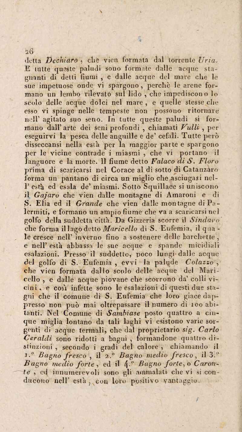 «letta Dechldro ^ che vieti formata dal lorrenle tirici, E tutte queste paludi sono formate dalle acque sta¬ gnanti di detti fiumi , e dalle acque del mare che le sue impetuose onde vi spargono , perche le arene for¬ mano un lembo rilevato sul lido , che impediscono lo scolo delle acque dolci nel mare , e quelle stesse che esso vi spinge nelle tempeste non possono ritornare neir agitato suo seno. In tutte queste paludi si for¬ mano dair arte dei seni profondi , chiamali Frulli , per eseguirvi la pesca delle anguille e de’ cefali. Tutte però disseccansi nella està per la maggior parte e spargono per le vicine contrade i miasmi , che vi portano il languore e la morte. 11 fiume detto Falaco di S, Floro prima di scaricarsi nel Corace al di sotto di Catanzaro forma un pantano di circa un miglio che asciugasi nel- r està ed esala de’ miasmi. Sotto Squillace si uniscono il Gajaro che vien dalle montagne di Amareni e di S. Elia ed il Grande che vien dalle montagne diPa- lermiti, e formano un ampio fiume che va a scaricarsi nel golfo della suddetta città. Da Gizzeria scorre il Sindavo che forma il lago detto 71/(2rice//o di S. Eufemia, il qua¬ le cresce nell’ inverno fino a sostenere delle barchette , e nell’ està abbassa le sue acque e spande micidiali esalazioni. Presso il suddetto, poco lungi dalle acque del golfo di S. Eufemia , evvi la palude Colazzo , che vien formata dallo scolo delle acque del Mari- cello , e dalle acque piovane che scorrono da’ colli vi¬ cini , e COSI infette sono le esalazioni di questi due sta¬ gni che il comune di S. Eufemia che loro giace dap¬ presso non può mai oltrepassare il numero di loo abi¬ tanti. Nel Comune di Samhiase posto quattro a cin¬ que miglia lontano da tali laghi vi esistono varie sor¬ genti di acque termali, che dal proprietario sig. Carlo Ceraldi sono ridotti a bagni , formandone quattro di¬ stinzioni , secondo i gradi del calore , chiamando il i.° Bagno fresco , il 2.*’ Bagno medio fresco,, il Bagno medio forte,, ed il Bagno forte,,o Caron- ~~ te , ed innumerevoli sono gli ammalati che vi si con¬ ducono nell’ està , con loro positivo vantaggio