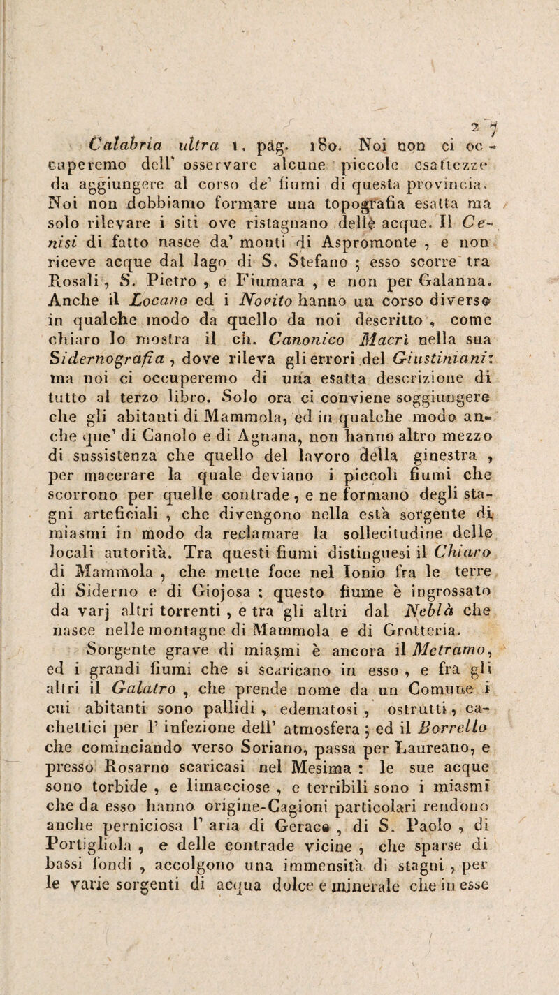 Calabria ultra \, pàg. 180. Noi non ci oc- Cupe remo dell' osservare alcune piccole esattezze da aggiungere al corso de' fiumi di questa provincia. Noi non dobbiamo formare una topografia esalta ma solo rilevare i siti ove ristagnano dellè acque. Il Ce¬ nisi di fatto nasce da’ monti di Aspromonte , e non riceve acque dal lago di S. Stefano ; esso scorre tra Ptosaìi, S. Pietro , e Fiumara , e non per Galanna. Anche il Locano ed i Novità hanno un corso diverso in qualche modo da quello da noi descritto , come chiaro lo mostra il eh. Canonico Macrì nella sua Sidemografi.a ^ dove rileva gli errori del Giustiniani: raa noi ci occuperemo di una esatta descrizione di tutto al terzo libro. Solo ora ci conviene soggiungere che gli abitanti di Mammola, ed in qualche modo an¬ che que' di Canolo e di Agnana, non hanno altro mezzo di sussistenza che quello del lavoro della ginestra , per macerare la quale deviano i piccoli fiumi che scorrono per quelle contrade, e ne formano degli sta¬ gni arteficiali , che divengono nella està sorgente di^ miasmi in modo da reclamare la sollecitudine delle locali autorità. Tra questi fiumi distinguesi il Chiaro di Mammola , che mette foce nel Ionio fra le terre di Siderno e di Giojosa : questo fiume e ingrossato da varj altri torrenti , etra gli altri dal Neblà che nasce nelle montagne di Mammola e di Grotteria. Sorgente grave di miasmi è ancora il Metramo^ ed i grandi fiumi che si scaricano in esso , e fra gli altri il Gaiatro , che prende nome da un Comune i cui abitanti sono pallidi, edematosi, ostrutti, ca¬ chettici per r infezione dell’ atmosfera 5 ed il BorrelLo che cominciando verso Soriano, passa per Laureano, e presso Rosarno scaricasi nel Mesima : le sue acque sono torbide , e limacciose , e terribili sono i miasmi che da esso hanno origirie-Cagioni particolari rendono anche perniciosa 1' aria di Gerac» , di S. Paolo , di Portigliola , e delle contrade vicine , che sparse di bassi fondi , accolgono una immensità di stagni , per le varie sorgenti di acqua dolce e iifinerale che in esse