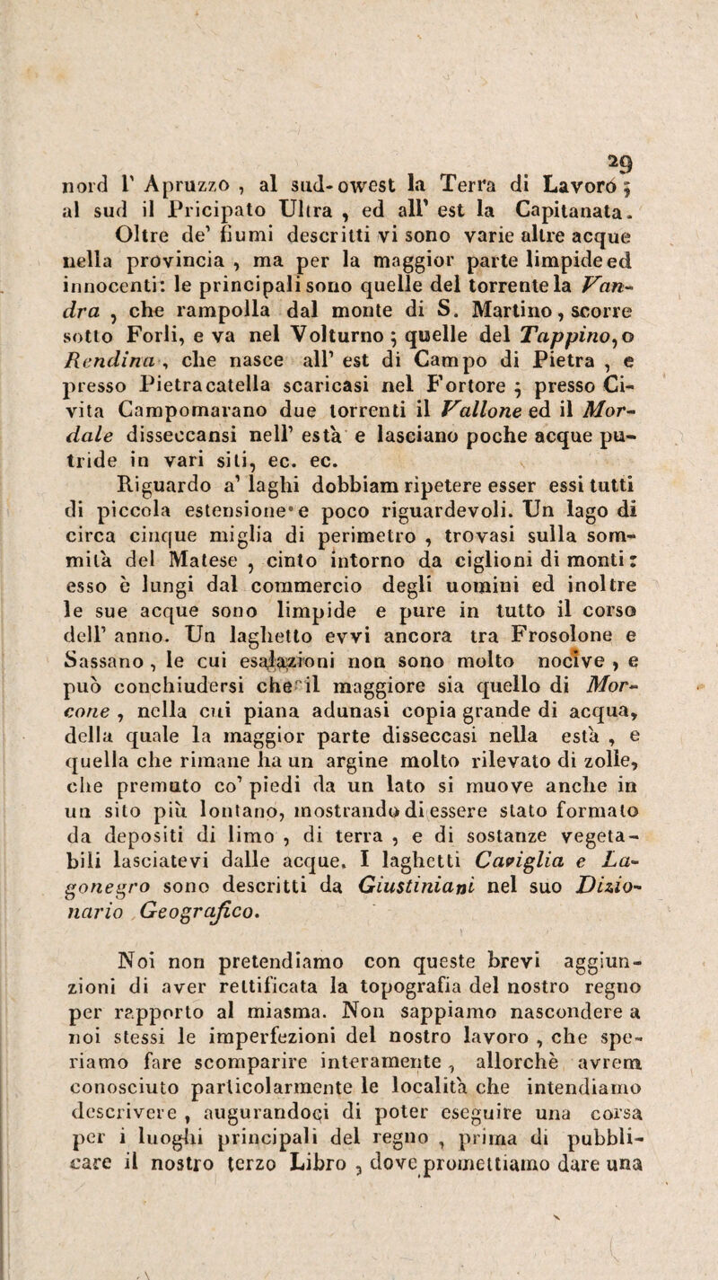 nord r Apruzzo , al siid-owest la Terra di Lavorò 5 al sud il Pricipato Ultra , ed all' est la Capitanata. Oltre de’ fiumi descritti vi sono varie altre acque nella provincia, ma per la maggior parte limpide ed innocenti: le principali sono quelle dei torrente la Van-- eira , che rampolla dal monte di S. Martino, scorre sotto Forli, e va nel Volturno 5 quelle del Tappinolo Rendina ^ che nasce all’ est di Campo di Pietra , e presso Pietracatella scaricasi nel Fortore 9 presso Ci¬ vita Campomarano due torrenti il Vallone eà il Mor^ dale disseocansi nell’ està e lasciano poche acque pu¬ tride in vari sili, ec. ec. Riguardo a’laghi dobbiam ripetere esser essi tutti di piccola estensione* e poco riguardevoli. Un lago di circa cinque miglia di perimetro , trovasi sulla som¬ mila del Malese , cinto intorno da ciglioni di monti : esso è lungi dal commercio degli uomini ed inoltre le sue acque sono limpide e pure in tutto il corso dell’ anno. Un laghetto evvi ancora tra Frosolone e Sassano , le cui esal;a?sioni non sono molto nocive , e può conchiudersi cherii maggiore sia quello di Afor- cotie , nella cui piana adunasi copia grande di acqua, della quale la maggior parte disseccasi nella està , e quella che rimane ha un argine molto rilevato di zolle, che premuto co’ piedi da un lato si muove anche in un sito più lontano, mostrando di essere stato formalo da depositi di limo , di terra , e di sostanze vegeta¬ bili lasciatevi dalle acque, I laghetti Caviglia e La¬ gone grò sono descritti da Giustiniani nel suo Dizio¬ nario Geografico, Noi non pretendiamo con queste brevi aggiun¬ zioni di aver rettificata la topografia del nostro regno per rapporto al miasma. Non sappiamo nascondere a noi stessi le imperfezioni del nostro lavoro , che spe¬ riamo fare scomparire interamente, allorché avrem conosciuto particolarmente le località che intendiamo descrivere , augurandoci di poter eseguire una corsa per i luoglii principali del regno , prima di pubbli¬ care il nostro terzo Libro , dove promettiamo dare una