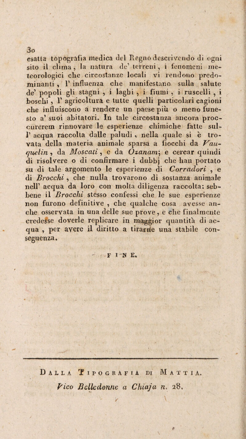 l 3o esatta topografia medica del Regno descrivendo di ogni sito il clima , la natura de’ terreni, i fenomeni me¬ teorologici die circostanze locali vi rendono predo¬ minanti , r influenza che manifestano sulla salute de’ popoli gli stagni , i laghi , i fiumi , i ruscelli , i ^ boschi , 1’ agricoltura e tutte quelli particolari cagioni che influiscono a rendere un paese più o meno fune¬ sto a’ suoi abitatori. In tale circostanza ancora proc- curérem rinnovare le esperienze chimiche fatte sul- r acqua raccolta dalle paludi, nella quale si è tro¬ vata della materia animale sparsa a fiocchi da Vau^ cjuelin f da Moscati^ e da Òzanam\ e cercar quindi di risolvere o di confirraare i dubbj che han portato su di tale argomento le esperienze di Corraclori , e di Brocchi , che nulla trovarono di sostanza animale nell’ acqua da loro con molta diligenza raccolta: seb¬ bene il Brocchi stesso confessi che le sue esperienze non furono definitive , che qualche cosa avesse an¬ che osservata in una delle sue prove, e che finalmente credesse doverle replicare in magg;ior quantità di ac¬ qua , per avere il diritto a tirarrie una stabile con¬ seguenza. ; F l'N E. \ Dalla Tipografia di Mattia. f'ico Belle donne a Chiaja n, 28. \ /