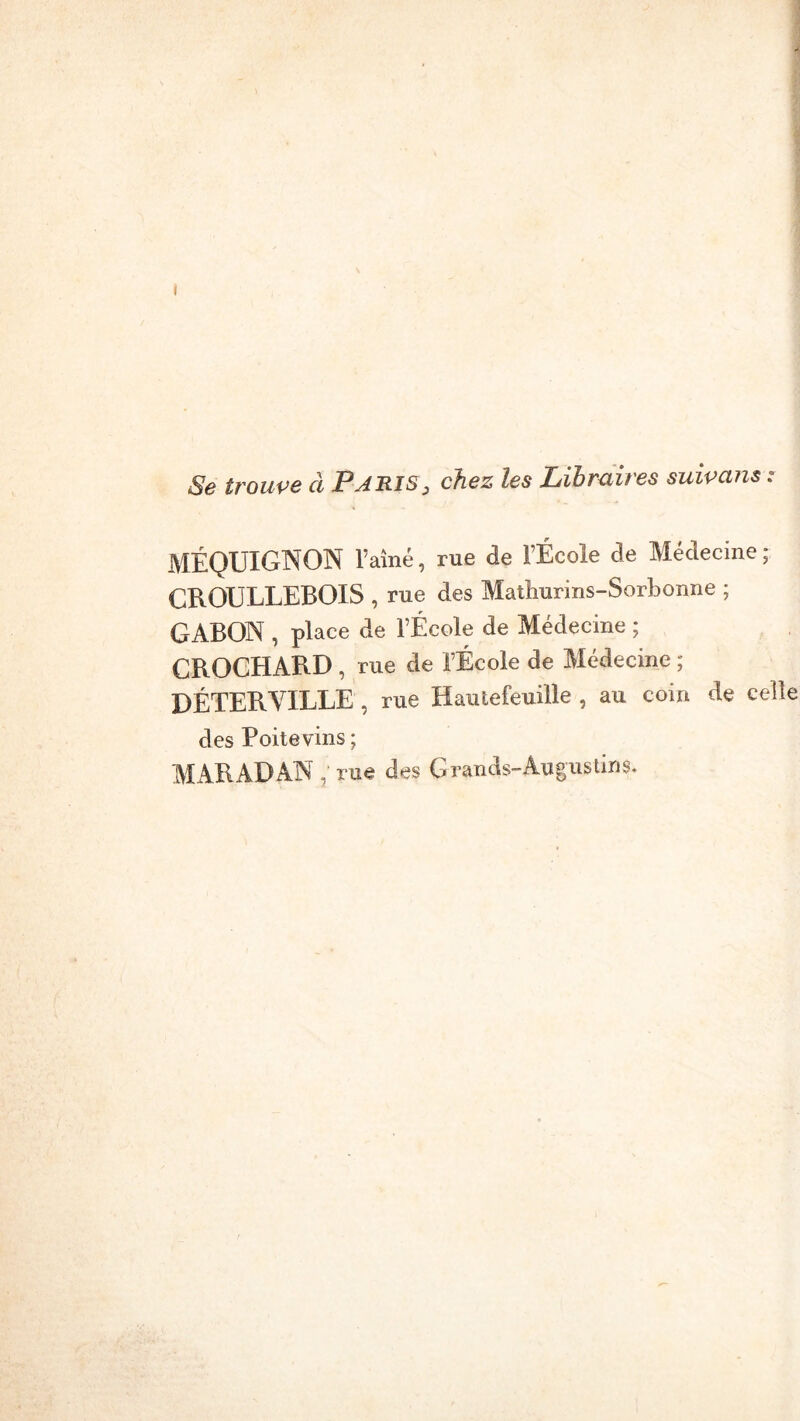 Se trouve à Paris, chez les Libraires suivctns : MÉQUIGNON l’aîné, rue de l’École de Médecine ; CROULLEBOIS , rue des Matliurins-Sorbonne ; GABON , place de l’École de Médecine ; CBOCHABD , rue de l’École de Médecine ; DÉTERVILLE , rue Hautefeuille , au coin de celle des Poitevins ; MARADAN rue des Grands» Augustin s.