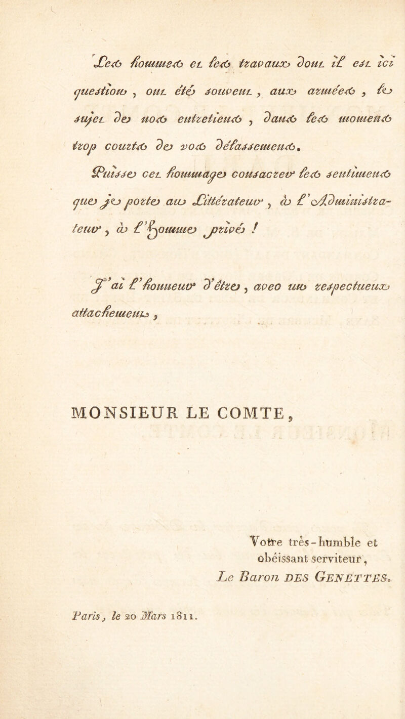 JOe<o fiommeÆ) et. £e<ù izavaiiou dout î£ cil ici (jueétioiü , oul e'iô souvent > aitoo aziue'ezù , /o étyet. dej uo<6 eutzetîeiuù , daiub fezù mometuù ïzop couztzù dej 2jozù defajjemeutà. iPuujej ceL /îomuiapej coujaczev* fe<b éeutimeiub cjuej Jtj) poztej aiu JOiitézateuir , tu £ ' o/£c)mmuiza- oliane) jjzivéj ! Jtu tfioimeiw* d’ctzo, aveo uto ze^pectueuxj ait a c fie meute 0 tenu* y cb £ ’jj MONSIEUR LE COMTE *Votï*e très-humble et obéissant serviteur, Le Baron DES GENE T TES. Paris} le 20 Mars 1811.