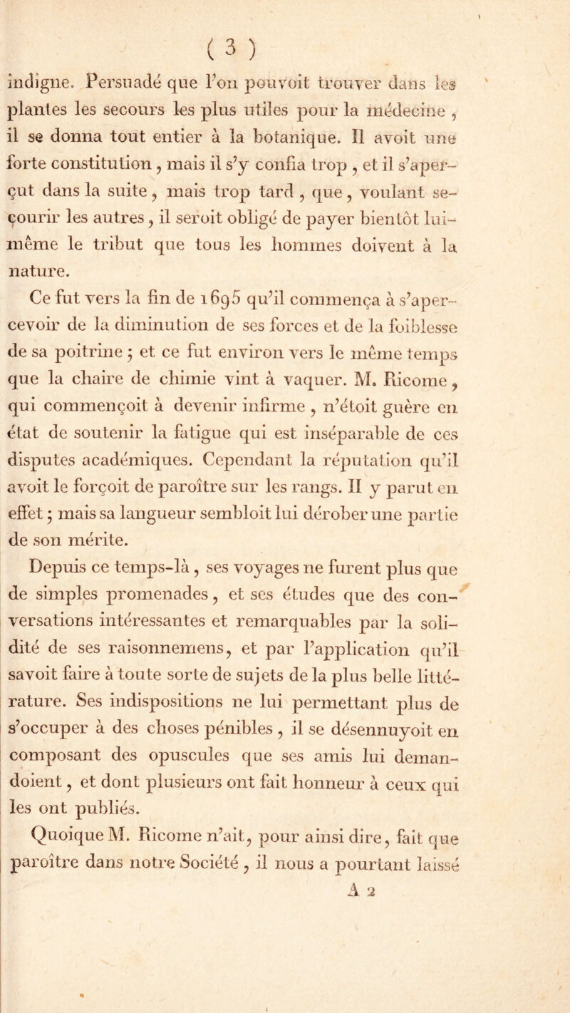 indigne. Persuadé que Ton pou voit trouver dans les plantes les secours les plus utiles pour la médecine , il se donna tout entier à la botanique. Il avoit une forte constitution, mais il s’y confia trop , et il s’aper- çut dans la suite , mais trop tard , que , voulant se- courir les autres , il seroit obligé de payer bientôt lui- même le tribut que tous les hommes doivent à la nature. Ce fut vers la fin de 1695 qu’il commença à s’aper- cevoir de la diminution de ses forces et de la foiblesse de sa poitrine ; et ce fut environ vers le même temps que la chaire de chimie vint à vaquer. M. Ricome, qui commençoit à devenir infirme , n’étoit guère en état de soutenir la fatigue qui est inséparable de ces disputes académiques. Cependant la réputation qu’il avoit le forçoit de paroître sur les rangs. II y parut en effet ; mais sa langueur sembloit lui dérober une partie de son mérite. Depuis ce temps-là, ses voyages ne furent plus que de simples promenades , et ses études que des con- versations intéressantes et remarquables par la soli- dité de ses raisonnemens, et par l’application qu’il savoit faire à toute sorte de sujets de la plus belle litté- rature. Ses indispositions ne lui permettant plus de s’occuper à des choses pénibles , il se désennuyoit en composant des opuscules que ses amis lui deman- doient , et dont plusieurs ont fait honneur à ceux qui les ont publiés. Quoique M. Ricome n’ait, pour ainsi dire, fait que paroître dans notre Société , il nous a pourtant laissé A 2