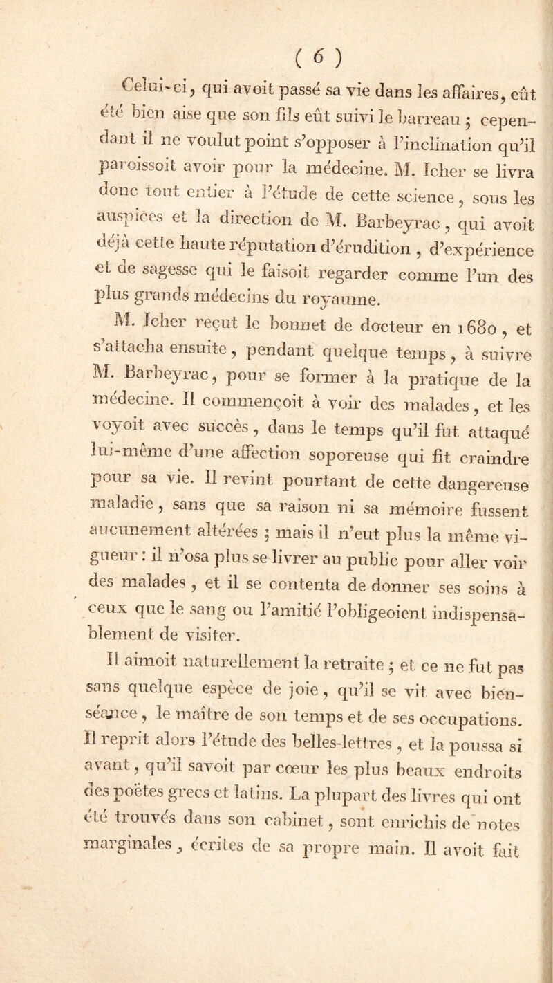 Celui'ci, qui avoit passe sa vie dans les affaires, eût î te bien aise que son fils eut suivi le barreau j cepen- dant il ne voulut point s’opposer à l’inclination qu’il paroissoit avoir pour la médecine. M. Icher se livra oonc tout entier a i’etude de cette science, sous les auspices et la direction de M. Barbeyrac, qui a voit dvjn cette haute icputation d’érudition , d’expérience eL ne sagesse qui le faisoit regarder comme l’un des plus grands médecins du royaume. M* fclier reçut le bonnet de docteur en 1680 , et s’attacha ensuite, pendant quelque temps, à suivre M. Barbeyrac, pour se former à la pratique de la médecine. Il commençoit à voir des malades, et les voyait avec succès, dans le temps qu’il fut attaqué lui-même d’une affection soporeuse qui fit craindre pour sa vie. Il revint pourtant de cette dangereuse maladie, sans que sa raison ni sa mémoire fussent aucunement altérées ; mais il n’eut plus la même vi- gueur : il n’osa plus se livrer au public pour aller voir des malades , et il se contenta de donner ses soins à ceux que le sang ou l’amitié l’obligeoient indispensa- blement de visiter. Il aimoit naturellement la retraite ; et ce 11e fut pas sans quelque espèce de joie, qu’il se vit avec bien- séance , le maître de son temps et de ses occupations. Il reprit alois 1 etude des belles-lettres , et la poussa si avant, qu’il savoit par cœur les plus beaux endroits des poètes grecs et latins. La plupart des livres qui ont de trouves dans son cabinet, sont enrichis de notes marginales^ écrites de sa propre main. Il avoit fait