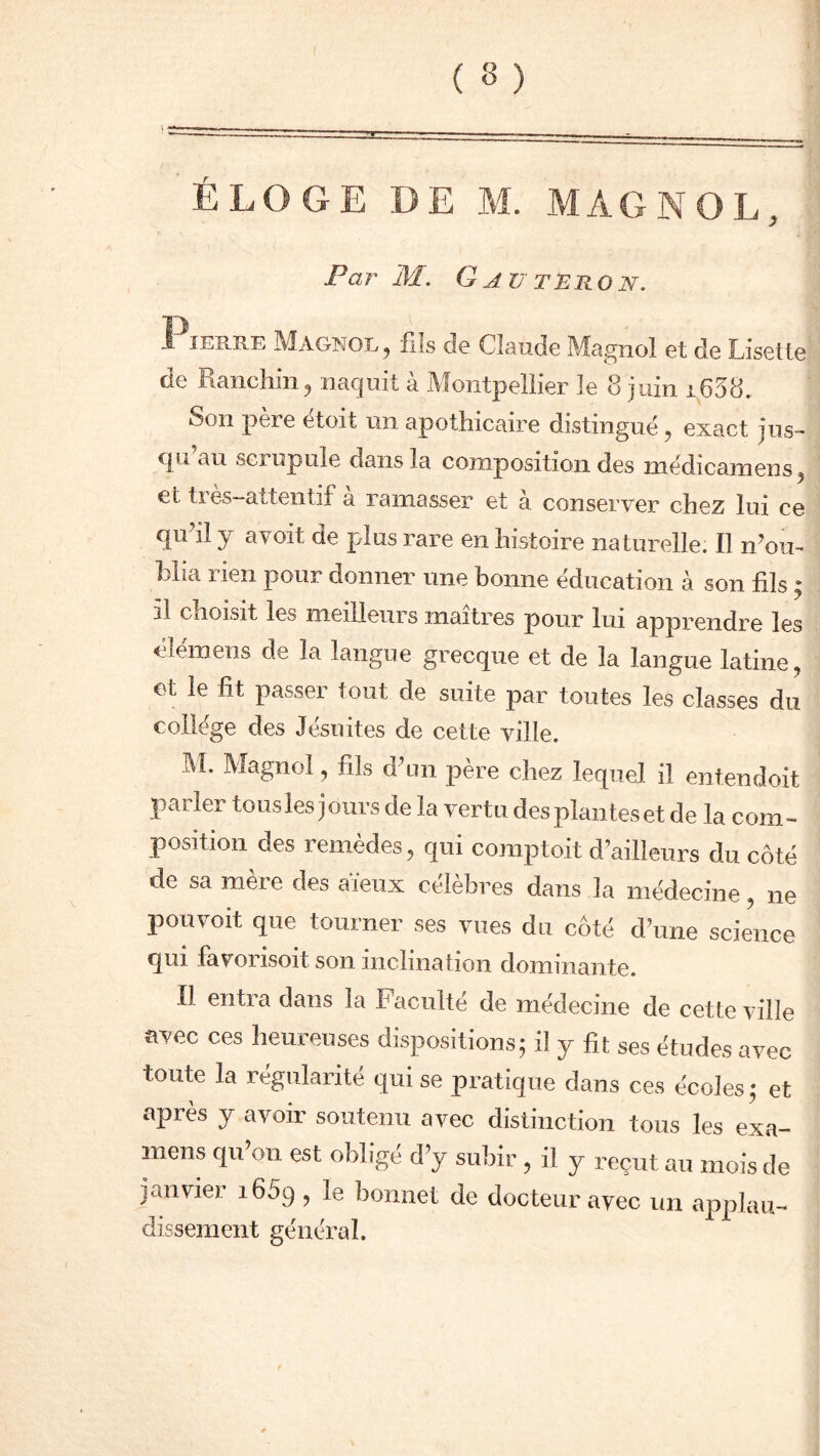 Par M. G AU TERON. T) I ierre Magnol , fils de Claude Magnol et de Lisette de Kanchm, naquit a ^Montpellier le 8 juin 16Ô8. Son père etoit un apothicaire distingué , exact jus- qu’au scrupule dans la composition des médicamens, el tres-attentif a ramasser et à conserver chez lui ce qu’il y avoit de plus rare en histoire naturelle: Il n’ou- blia rien pour donner une bonne éducation à son fils • il choisit les meilleurs maîtres pour lui apprendre les élémens de la langue grecque et de la langue latine, et le fit passer tout de suite par toutes les classes du college des Jésuites de cette ville. M. Magnol, fils d’un père chez lequel il entendoit parler tous les jours de la vertu des plantes et de la com- position des remèdes, qui compto.it d’ailleurs du côté de sa mère des aïeux célèbres dans la médecine, ne pouvoit que tourner ses vues du côté d’une science qui favorisoit son inclination dominante. Il entra dans la Faculté de médecine de cette ville avec ces heureuses dispositions; il y fit ses études avec toute la régularité qui se pratique dans ces écoles ; et après y avoir soutenu avec distinction tous les exa- mens qu’on est obligé d’y subir , il y reçut au mois de janvier i65q , ie bonnet de docteur avec un applau- dissement général.