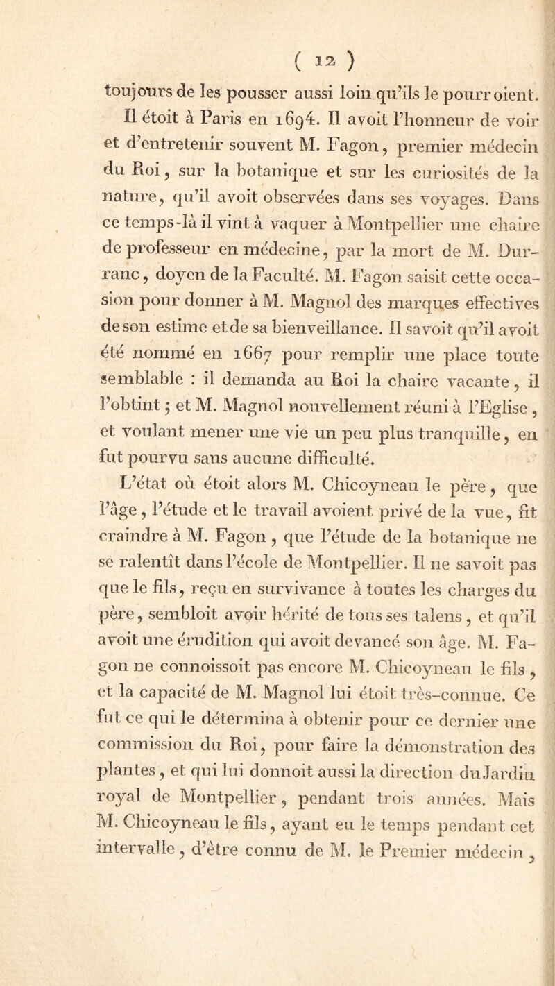 toujours de les pousser aussi loin qu’ils le pourr oient. Il étoit à Paris en 1694. Il avoit l’honneur de voir et d’entretenir souvent M. Fagon, premier médecin du Pioi, sur la botanique et sur les curiosités de la nature, qu’il avoit observées dans ses voyages. Dans ce temps-là il vint à vaquer à Montpellier une chaire de professeur en médecine, par la mort de M. Dur- ranc, doyen de la Faculté. M. Fagon saisit cette occa- sion pour donner à M. Magnol des marques effectives de son estime et de sa bienveillance. Il sa voit qu’il avoit été nommé en 1667 pour remplir une place toute semblable : il demanda au Roi la chaire vacante, il l’obtint y et M. Magnol nouvellement réuni à l’Eglise , et voulant mener une vie un peu plus tranquille, en fut pourvu sans aucune difficulté. L’état où étoit alors M. Chicoyneau le père, que l’âge , l’étude et le travail avoient privé de la vue, fit craindre à M. Fagon , que l’étude de la botanique ne se ralentît dans l’école de Montpellier. Il ne savoit pas que le fils, reçu en survivance à toutes les charges du père, sembloit avoir hérité de tousses talens , et qu’il avoit une érudition qui avoit devancé son âge. M. Fa- gon ne connoissoit pas encore M. Chicoyneau le fils , et la capacité de M. Magnol lui étoit très-connue. Ce fut ce qui le détermina à obtenir pour ce dernier une commission du Roi, pour faire la démonstration des plantes, et qui lui donnoit aussi la direction du Jardin royal de Montpellier, pendant trois années. Mais M. Chicoyneau le fils, ayant eu le temps pendant cet intervalle, d’ètre connu de M. le Premier médecin ,
