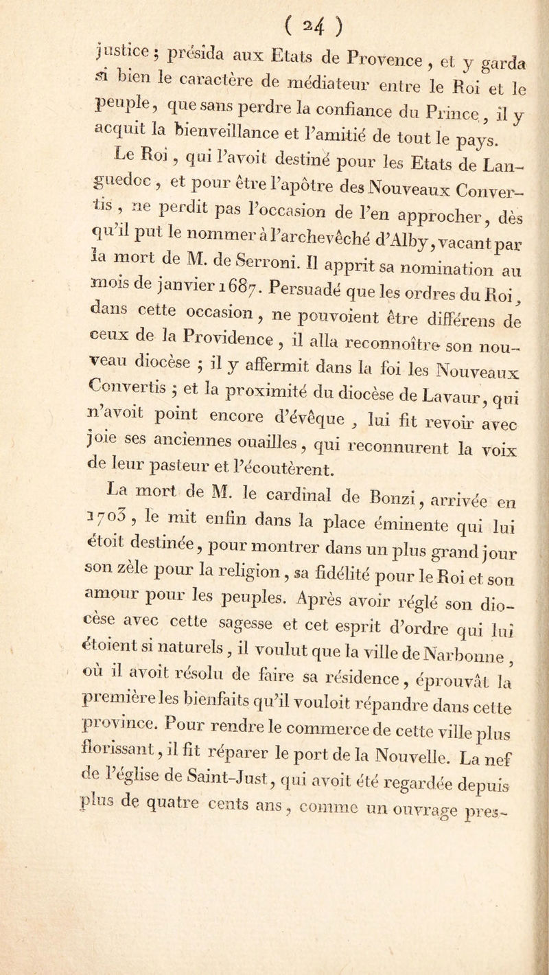justice; présida aux Etats de Provence, et y garda si bien le caractère de médiateur entre le Roi et le peuple, que sans perdre la confiance du Prince., il y acquit la bienveillance et l’amitié de tout le pa/s. Le Roi , qui l’avoit destiné pour les Etats de Lan- guedoc , et pour être l’apôtre des Nouveaux Conver- tis , ne perdit pas l’occasion de l’en approcher, dès qu’il put le nommer à l’archevêché d’Alby, vacant par la mort de M. de Serroni. 11 apprit sa nomination au mois de janvier 1687. Persuadé que les ordres du Roi, dans cette occasion, ne pouvoient être différons de ceux de la Providence , il alla reconnoître son nou- veau diocèse ; il y affermit dans la foi les Nouveaux Convertis ; et la proximité du diocèse de Lavaur, qui n’a voit point encore d’évêque , lui fit revoir avec joie ses anciennes ouailles, qui reconnurent la voix de leur pasteur et l’écoutèrent. La mort de M. le cardinal de Bonzi, arrivée en 3703 , le mit enfin dans la place éminente qui lui etoit destinée, pour montrer dans un plus grand jour son zèle pour la religion, sa fidélité pour le Roi et son amour pour les peuples. Après avoir réglé son dio- cèse avec cette sagesse et cet esprit d’ordre qui lui étoient si naturels, il voulut que la ville de Narbonne , ou il a voit résolu de faire sa résidence, éprouvât la première les bienfaits qu’il vouloit répandre dans cette province. Pour rendre le commerce de cette ville plus florissant, il fit réparer le port de la Nouvelle. La nef de l’église de Saint-Just, qui avoit été regardée depuis j'ii.13 de quatre cents ans, comme un ouvrage près-