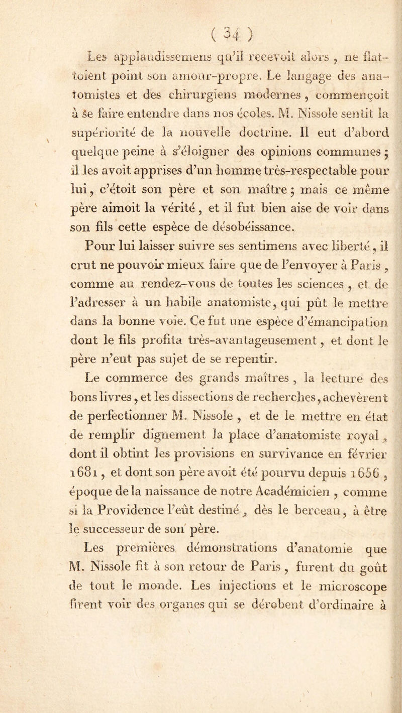 Les applaudissentens qu’il recevoit alors , ne fiat- toient point son amour-propre. Le langage des ana- tomistes et des chirurgiens modernes , commençoit a Se faire entendre dans nos écoles. 3VL Nissole sentit la supériorité de la nouvelle doctrine. Il eut d’abord quelque peine à s’éloigner des opinions communes 5 il les avoit apprises d’un homme très-respectable pour lui y c’étoit son père et son maître ; mais ce meme père aimoit la vérité, et il fut bien aise de voir dans son fils cette espèce de désobéissance. Pour lui laisser suivre ses sentimens avec liberté, il crut ne pouvoir mieux faire que de l’envoyer à Paris , comme au rendez-vous de toutes les sciences , et de l’adresser à un habile anatomiste, qui pût le mettre dans la bonne voie. Ce fut une espèce d’émancipation dont le fils profita très-avantageusement, et dont le père n’eut pas sujet de se repentir. Le commerce des grands maîtres , la lecture des bons livres, et les dissections de recherches, achevèren t de perfectionner M. Nissole , et de le mettre en état de remplir dignement la place d’anatomiste royal , dont il obtint les provisions en survivance en février 1681, et dont son père avoit été pourvu depuis i656 , époque delà naissance de notre Académicien , comme si la Providence l’eût destiné ,, dès le berceau, à être le successeur de son père. Les premières démonstrations d’anatomie que M. Nissole fit à son retour de Paris , furent du goût de tout le monde. Les injections et le microscope firent voir des organes qui se dérobent d’ordinaire à
