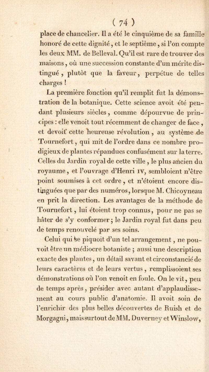 place de chancelier. Il a été le cinquième de sa famille honoré de cette dignité , et le septième, si Pon compte les deux MM. de Belleval. Qu’il est rare de trouver des maisons , où une succession constante d’un mérite dis- tingué , plutôt que la faveur, perpétue de telles charges ! La première fonction qu’il remplit fut la démons- tration de la botanique. Cette science avoit été pen- dant plusieurs siècles , comme dépourvue de prin- cipes : elle venoit tout récemment de changer de face , et devoif cette heureuse révolution , au système de Tournefort , qui mit de l’ordre dans ce nombre pro- digieux de plantes répandues confusément sur la terre. Celles du Jardin royal de cette ville , le plus ancien du royaume , et l’ouvrage d’Henri iv, sembloient n’être point soumises à cet ordre, et n’étoient encore dis- tinguées que par des numéros, lorsque M. Chicoyneau en prit la direction. Les avantages de la méthode de Tournefort, lui étoient trop connus, pour ne pas se hâter de s’y conformer y le Jardin royal fut dans peu de temps renouvelé par ses soins. Celui qui fee piquoit d’un tel arrangement, ne pou- voit être un médiocre botaniste ; aussi une description exacte des plantes, un dét ail savant et circonstancié de leurs caractères et de leurs vertus, remplissoient ses démonstrations où Pon venoit en foule. On le vit, peu de temps après, présider avec autant d’applaudisse- ment au cours public d’anatomie. Il avoit soin de Penrichir des plus belles découvertes de Ruish et de Morgagni, mais surtout de MM. Duverney et Winslow,