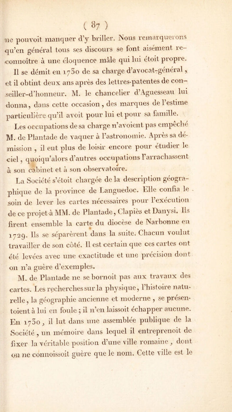 aie pouvoit manquer d’y briller. îNous remarquai ons qu’en général tous ses discours se font aisément îe- connoître à une éloquence mâle qui lui étoit propre. Il se démit en 1^30 de sa charge d’avocat-genéral, et il obtint deux ans après des lettres-patentes de con- seiller-d ’honneur. M. le chancelier d’Aguesseau lui donna , clans cette occasion , des marques cie 1 estime particulière qu’il avoit pour lui et pour sa famille. Les occupations de sa charge n’avoient pas empeche M. de Plantade de vaquer à l’astronomie. Après sa dé- mission , il eut plus de loisir encore poui etudiei le ciel, quoiqu’alors d’autres occupations Farrachassent â son cabinet et à son observatoire. La Société s’étoit chargée de la description géogra- phique de la province de Languedoc. Elle confia le . soin de lever les cartes nécessaires pour l’execution de ce projet à MM. de Plantade, Clapies etDanysi. Ils firent ensemble la carte du chocese de Narbonne eu 1^729. Ils se séparèrent dans la suite. Chacun voulut travailler de son coté. 11 est certain que ces caites ont été levées avec une exactitude et une précision dont on n’a guère d’exemples. M. de Plantade ne sebornoit pas aux travaux des cartes. Les recherches sur la physique, l’histoire natu- relle , la géographie ancienne et moderne , se presen- toient à lui en foule } il n’en laissoit échapper aucune. En il lut dans une assemblée publique de la Société , un mémoire dans lequel il entreprenoit de fixer la véritable position d’une ville romaine, dont on ne connoissoit guère que le nom. Cette ville est le