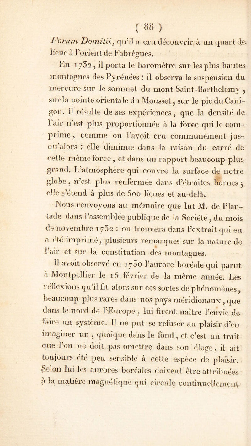 ï 'orum Domilii, qu’il a cm découvrir à un quart do îieue à l’orient de Fabrègues. En 1752 , il porta le baromètre sur les plus hautes, montagnes des Pyrénées : il observa la suspension du mercure sur le sommet du mont Saint-Barthelemy , sur la pointe orientale du Mousset , sur le pic duCani- gou. 11 résulte de ses expériences, que la densité de .1 air n'est plus proportionnée à la force qui le com- prime, comme on Pavoit cru communément jus- qu’alors : elle diminue dans la raison du carré de cette même force , et dans un rapport beaucoup plus grand. L’atmosphère qui couvre la surface de notre globe, n’est plus renfermée dans d’étroites bornes $ elle s’étend à plus de 5oo lieues et au-delà. Nous renvoyons au mémoire que lut M. de Plan- tade dans Passemblee publique de la Société, du mois de novembre 1752 : on trouvera dans l’extrait qui en a été imprimé, plusieurs remarques sur la nature de l’air et sur la constitution des montagnes. Il avoit observé en 1750 l’aurore boréale qui parut à Montpellier le i5 février de la même année. Les reflexions qu’il fit alors sur ces sortes de phénomènes, beaucoup plus rares dans nos pays méridionaux, que dans le nord de l’Europe , lui firent naître l’envie de faire un système. Il ne put se refuser au plaisir d’en unagmer un , quoique dans le fond, et c’est un trait que l’on 11e doit pas omettre dans son éloge, il ait toujours été peu sensible à cette espèce de plaisir. Selon lui les aurores boréales doivent être attribuées à la matière magnétique qui circule continuellement