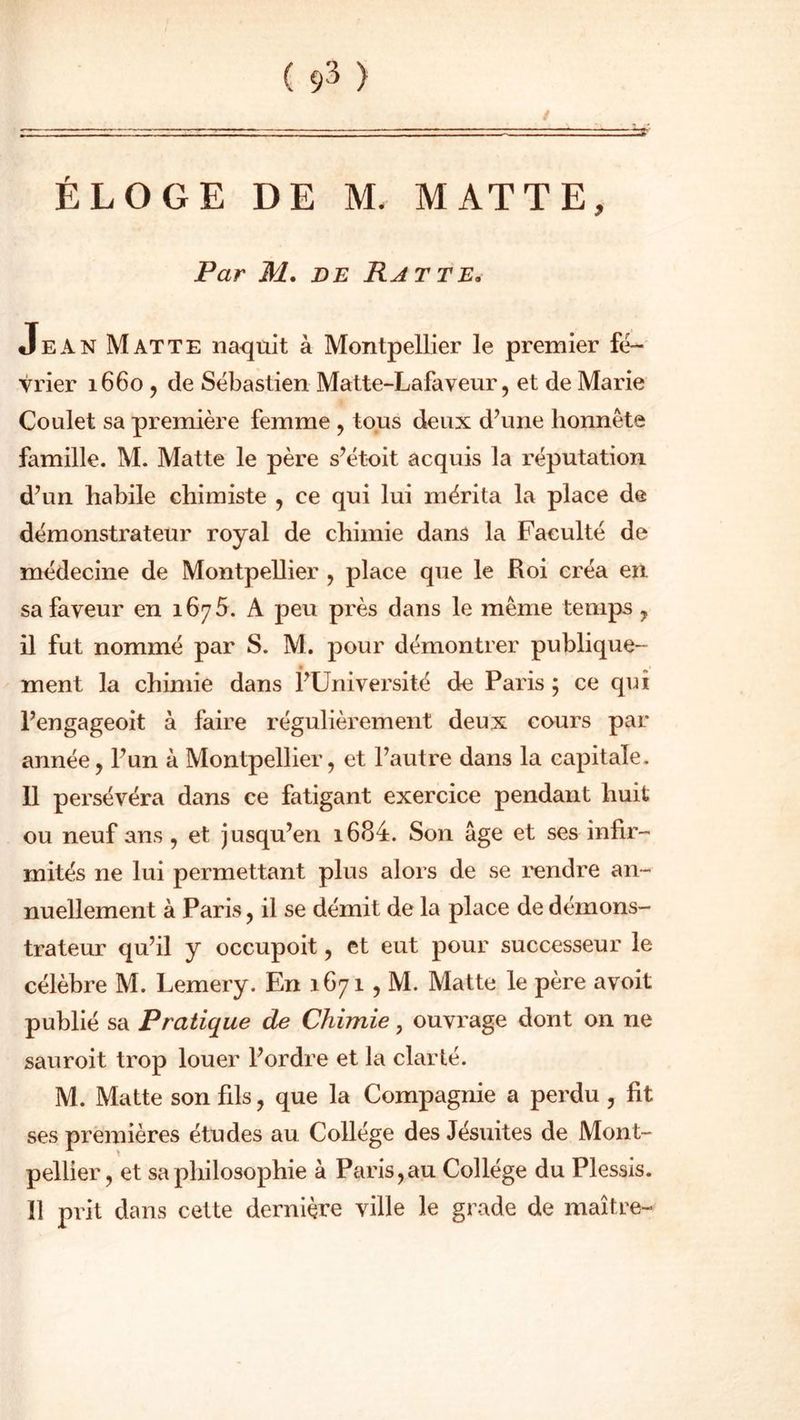 ( 9^ ) / ÉLOGE DE M. MAT TE, Par M. de Rat te, Jean Mat te naquit à Montpellier le premier fé- vrier 1660 , de Sébastien Matte-Lafaveur, et de Marie Coulet sa première femme , tous deux d’une honnête famille. M. Matte le père s’étoit acquis la réputation d’un habile chimiste , ce qui lui mérita la place de démonstrateur royal de chimie dans la Faculté de médecine de Montpellier , place que le Roi créa en sa faveur en 1675. A peu près dans le même temps , il fut nommé par S. M. pour démontrer publique- ment la chimie dans l’Université de Paris 5 ce qui l’engageoit à faire régulièrement deux cours par année, l’un à Montpellier, et l’autre dans la capitale. 11 persévéra dans ce fatigant exercice pendant huit ou neuf ans, et jusqu’en i684. Son âge et ses infir- mités ne lui permettant plus alors de se rendre an- nuellement à Paris, il se démit de la place de démons- trateur qu’il y occupoit, et eut pour successeur le célèbre M. Lemery. En 1671 , M. Matte le père avoit publié sa Pratique de Chimie, ouvrage dont on ne sauroit trop louer l’ordre et la clarté. M. Matte son fils, que la Compagnie a perdu , fit ses premières études au Collège des Jésuites de Mont- pellier, et sa philosophie à Paris,au Collège du Plessis. 11 prit dans cette dernière ville le grade de maître-