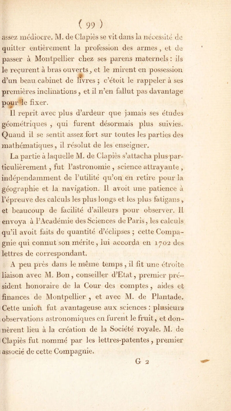 assez médiocre. M. de Clapiès se vit dans la nécessité de quitter entièrement la profession des armes , et de passer à Montpellier chez ses parens maternels : ils le reçurent à bras ouverts et le mirent en possession d’un beau cabinet de livres ; c’étoit le rappeler à ses premières inclinations , et il n’en fallut pas davantage pour le fixer. Il reprit avec plus d’ardeur que jamais ses études géométriques , qui furent désormais plus suivies. Quand il se sentit assez fort sur toutes les parties des mathématiques, il résolut de les enseigner. La partie à laquelle M. de Clapiès s’attacha plus par- ticulièrement , fut l’astronomie , science attrayante , indépendamment de l’utilité qu’on en retire pour la géographie et la navigation, il avoit une patience à l’épreuve des calculs les plus longs et les plus fatigans , et beaucoup de facilité d’ailleurs pour observer, il envoya à l’Académie des Sciences de Paris, les calculs qu’il avoit faits de quantité d’éclipses ; cette Compa - gnie qui connut son mérite , lui accorda en 1702 des lettres de correspondant. A peu près dans le même temps , il lit une étroite liaison avec M. Bon, conseiller d’Etat, premier pré- sident honoraire de la Cour des comptes, aides et finances de Montpellier , et avec M. de Plantade. Cette union fut avantageuse aux sciences : plusieurs observations astronomiques en furent le fruit, et don- nèrent lieu à la création de la Société royale. M. de Clapiès fut nommé par les lettres-patentes, premier associé de cette Compagnie, G 2