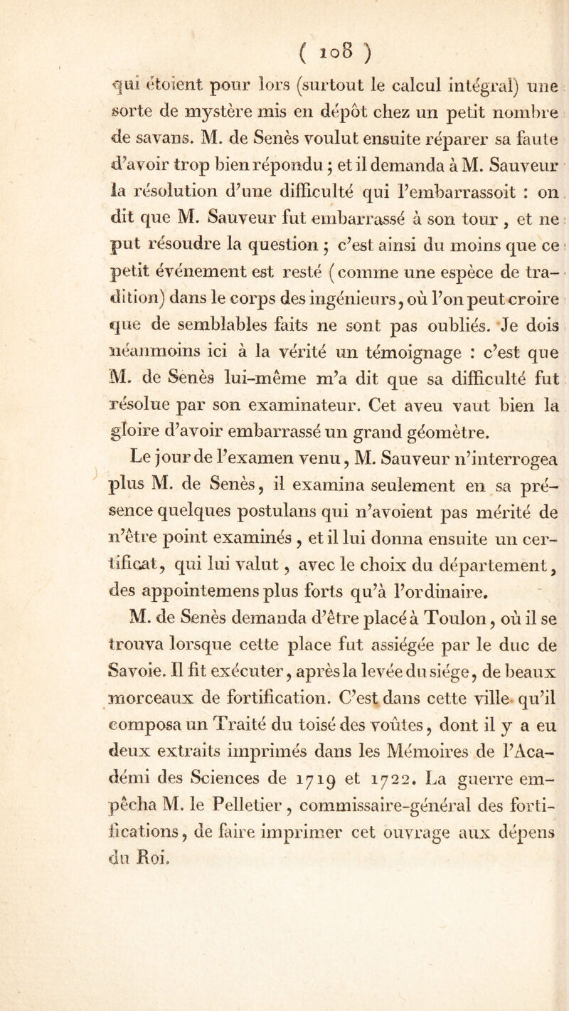 qui étoient pour lors (surtout le calcul intégral) une sorte de mystère mis en dépôt chez un petit nombre de savans. M. de Senès voulut ensuite réparer sa faute d'avoir trop bien répondu ; et il demanda à M. Sauveur la résolution d’une difficulté qui l’embarrassoit : on dit que M. Sauveur fut embarrassé à son tour , et ne put résoudre la question ; c’est ainsi du moins que ce petit événement est resté ( comme une espèce de tra- dition) dans le corps des ingénieurs, où l’on peut croire que de semblables faits ne sont pas oubliés. Je dois néanmoins ici à la vérité un témoignage : c’est que M. de Senès lui-même m’a dit que sa difficulté fut résolue par son examinateur. Cet aveu vaut bien la gloire d’avoir embarrassé un grand géomètre. Le jour de l’examen venu, M. Sauveur n’interrogea plus M. de Senès, il examina seulement en sa pré- sence quelques postulans qui n’avoient pas mérité de n’être point examinés , et il lui donna ensuite un cer- tificat, qui lui valut, avec le choix du département, des appointemensplus forts qu’à l’ordinaire. M. de Senès demanda d’être placé à Toulon, où il se trouva lorsque cette place fut assiégée par le duc de Savoie. Il fit exécuter, après la levée du siège, de beaux morceaux de fortification. C’est dans cette ville qu’il composa un Traité du toisé des voûtes, dont il y a eu deux extraits imprimés dans les Mémoires de l’Aca- démi des Sciences de 1719 et 1722. La guerre em- pêcha M. le Pelletier, commissaire-général des forti- fications , de faire imprimer cet ouvrage aux dépens do Roi.