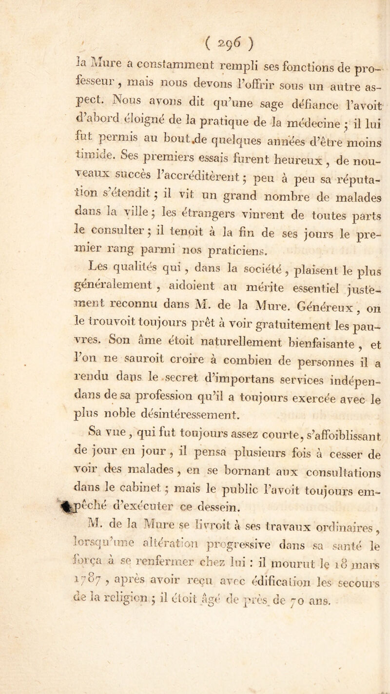 la Mure a constamment rempli ses fonctions de pro- fesseur , mais nous devons l’offrir sous un autre as- pect. Nous ayons dit qu’une sage défiance l’avoit d’abord éloigné de la pratique de la médecine 3 il lui fut permis au bout.de quelques années d’être moins timide. Ses premiers essais forent heureux, de nou- veaux succès l’accréditèrent; peu à peu sa réputa- tion s et en dit ; il vit un grand nombre de malades uans la ville; les etrangers vinrent de toutes parts .se consultei ; il tenpit a la fin de ses jours le pre- mier rang parmi nos praticiens. Les qualités qui ? dans la société 5 plaisent le plus généralement ? aidoient au mérite essentiel juste- ment reconnu dans M. de la Mure. Généreux , on le trouvoit toujours prêt à voir gratuitement les pau- vies. Son ame etoïc naturellement bienfaisante ? et l’on ne sauroit croire à combien de personnes il a 1 en du dans le secret d importans services indépen— dans de sa profession qu’il a toujours exercée avec le plus noble désintéressement. Sa vue ? qui fut toujours assez courte? s’affoibiissant de jour en jour, il pensa plusieurs fois à cesser de voir des malades ? en se bornant aux consultations dans le cabinet ; mais le public l’avoit toujours eni- %pêché d’exécuter ce dessein. ?vl. de îa Mure se livroit à ses travaux ordinaires ? lorsqu’une altération progressive dans sa santé le força à se renfermer chez lui : il mourut le .18 mars i/O/ j api ès avoir reçu avec édification les secoure de la religion ; il étoit âgé de près de 70 ans.