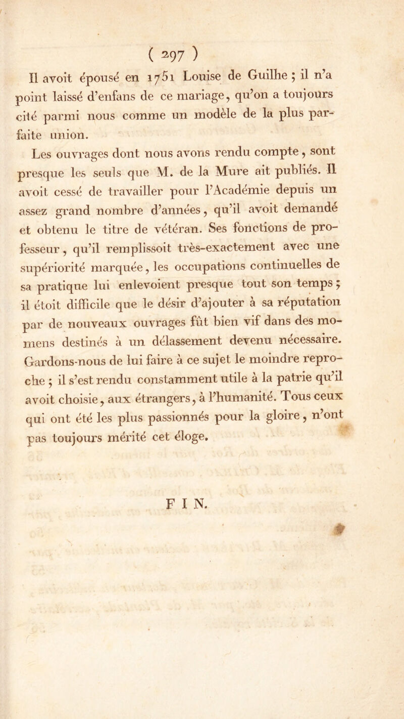 ( 397 ) Il avoit épousé en 17 51 Louise de Guilïie ; il n’a point laissé d’enfans de ce mariage, qu’on a toujours cité parmi nous comme un modèle de la plus par- faite union. Les ouvrages dont nous avons rendu compte , sont presque les seuls que M. de la Mure ait publies. Il avoit cessé de travailler pour l’Académie depuis un assez grand nombre d’années, qu’il avoit demande et obtenu le titre de vétéran. Ses fonctions de pro- fesseur , qu’il remplissoit très-exactement avec une supériorité marquée, les occupations continuelles de sa pratique lui enlevoient presque tout son temps y il étoit difficile que le désir d’ajouter à sa réputation par de nouveaux ouvrages fût bien vif dans des mo- mens destinés à un délassement devenu nécessaire. Gardons-nous de lui faire à ce sujet le moindre repro- che ; il s’est rendu constamment utile à la patrie qu’il avoit choisie, aux étrangers, à l’humanité. Tous ceux qui ont été les plus passionnés pour la gloire, n’ont pas toujours mérité cet éloge. F I N.