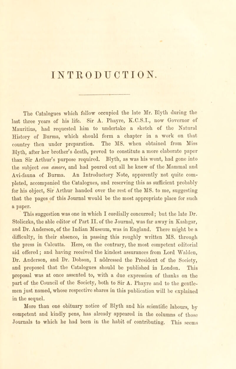 INTRODUCTION. The Catalogues -which follow occupied the late Mr. Blyth during the last three years of his life. Sir A. Phayre, K.C.S.I., now Governor of Mauritius, had requested him to undertake a sketch of the Natural History of Burma, which should form a chapter in a work on that country then under preparation. The MS. when obtained from Miss Blyth, after her brother’s death, proved to constitute a more elaborate paper than Sir Arthur’s purpose required. Blyth, as was his wont, had gone into the subject con amove, and had poured out all he knew of the Mammal and Avi-fauna of Burma. An Introductory Note, apparently not quite com¬ pleted, accompanied the Catalogues, and reserving this as sufficient probably for his object, Sir Arthur handed over the rest of the MS. to me, suggesting that the pages of this Journal would be the most appropriate place for such a paper. This suggestion was one in which I cordially concurred; hut the late Dr. Stoliczka, the able editor of Part II. of the Journal, was far away in Kashgar, and Dr. Anderson, of the Indian Museum, was in England. There might he a difficulty, in their absence, in passing this roughly written MS. through the press in Calcutta. Here, on the contrary, the most competent editorial aid offered; and having received the kindest assurances from Lord Walden, Dr. Anderson, and Dr. Dobson, I addressed the President of the Society, and proposed that the Catalogues should be published in London. This proposal was at once assented to, with a due expression of thanks on the part of the Council of the Society, both to Sir A. Phayre and to the gentle¬ men just named, whose respective shares in this publication will be explained in the sequel. More than one obituary notice of Blyth and his scientific labours, by competent and kindly pens, has already appeared in the columns of those Journals to which he had been in the habit of contributing. This seems