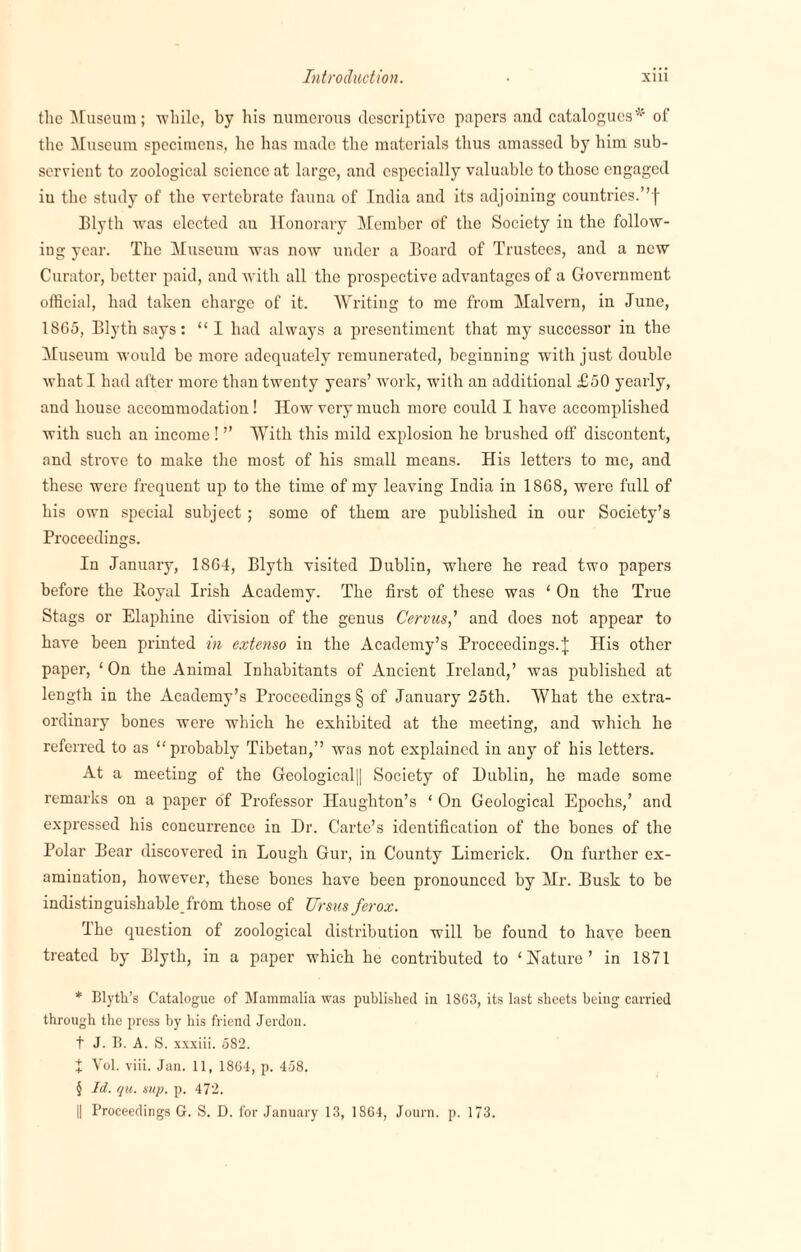 the Museum; 'while, by his numerous descriptive papers and catalogues * * * § of the Museum specimens, he has made the materials thus amassed by him sub¬ servient to zoological science at large, and especially valuable to those engaged iu the study of the vertebrate fauna of India and its adjoining countries.”f Elyth was elected an Honorary Member of the Society in the follow¬ ing year. The Museum was now under a Board of Trustees, and a new Curator, better paid, and with all the prospective advantages of a Government official, had taken charge of it. Writing to me from Malvern, in June, 1865, Blyt'n says: “ I had always a presentiment that my successor in the Museum would be more adequately remunerated, beginning with just double what I had after more than twenty years’ work, with an additional £50 yearly, and house accommodation! How very much more could I have accomplished with such an income! ” With this mild explosion he brushed off discontent, and strove to make the most of his small means. His letters to me, and these were frequent up to the time of my leaving India in 1868, were full of his own special subject ; some of them are published in our Society’s Proceedings. In January, 1864, Blytli visited Dublin, where he read two papers before the Royal Irish Academy. The first of these was ‘ On the True Stags or Elaphine division of the genus Cervus,’ and does not appear to have been printed in extenso in the Academy’s Proceedings.J His other paper, ‘ On the Animal Inhabitants of Ancient Ireland,’ was published at length in the Academy’s Proceedings § of January 25th. What the extra¬ ordinary bones were which he exhibited at the meeting, and which he referred to as “probably Tibetan,” was not explained in any of his letters. At a meeting of the Geological|| Society of Dublin, he made some remarks on a paper of Professor Haughton’s ‘ On Geological Epochs,’ and expressed his concurrence in Dr. Carte’s identification of the bones of the Polar Bear discovered in Lough Gur, in County Limerick. On further ex¬ amination, however, these bones have been pronounced by Mr. Busk to be indistinguishable from those of Ursusferox. The question of zoological distribution will be found to have been treated by Blyth, in a paper which he contributed to ‘ Nature ’ in 1871 * Blyth’s Catalogue of Mammalia was published in 1863, its last sheets being carried through the press by his friend Jerdou. t J. B. A. S. xxxiii. 5S2. + Vol. viii. Jan. 11, 1864, p. 458. § Id. qu. sup. p. 472. || Proceedings G. S. D. for January 13, 1864, Journ. p. 173.