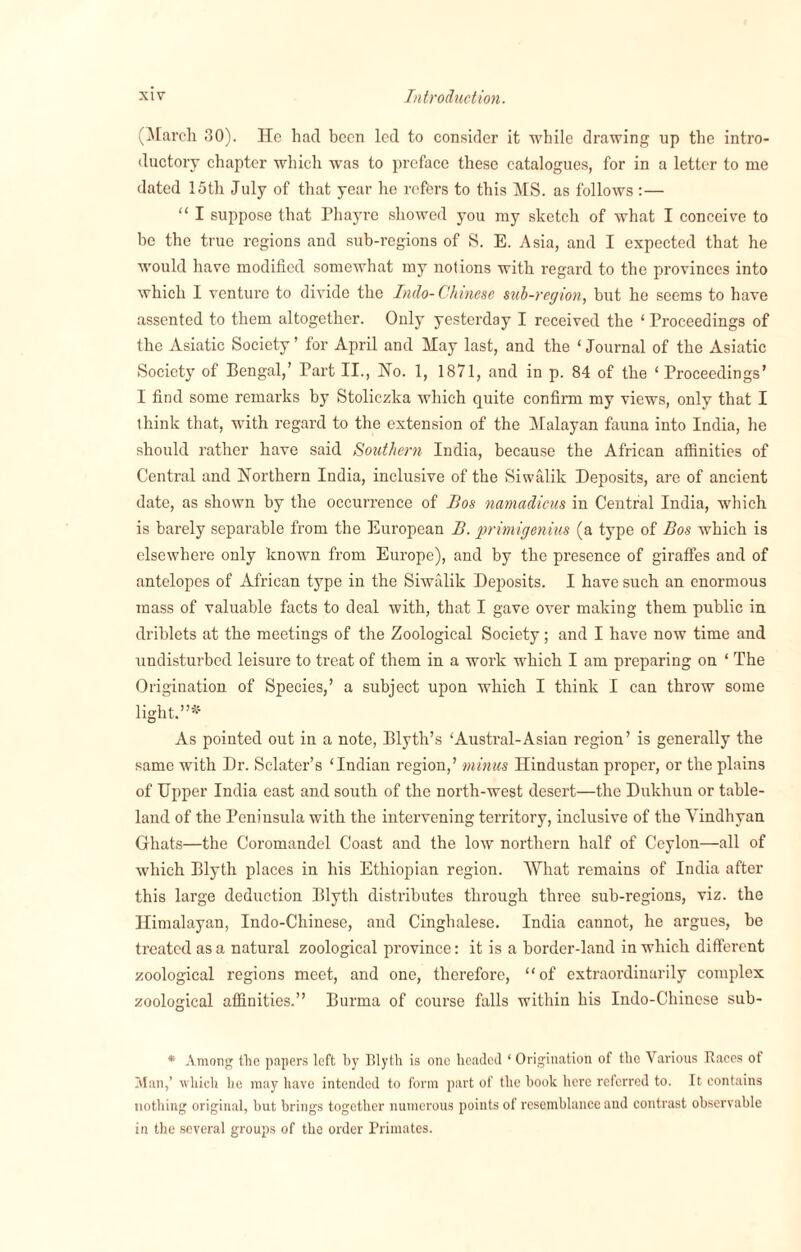 (March 30). He had been led to consider it while drawing up the intro¬ ductory chapter which was to preface these catalogues, for in a letter to me dated 15th July of that year he refers to this MS. as follows :— “ I suppose that Phayre showed you my sketch of what I conceive to be the true regions and sub-regions of S. E. Asia, and I expected that he would have modified somewhat my notions with regard to the provinces into which I venture to divide the Indo-Chinese sub-region, but he seems to have assented to them altogether. Only yesterday I received the ‘ Proceedings of the Asiatic Society ’ for April and May last, and the ‘ Journal of the /Asiatic Society of Bengal,’ Part II., Ho. 1, 1871, and in p. 84 of the ‘Proceedings’ 1 find some remarks by Stoliczka which quite confirm my views, only that I think that, with regard to the extension of the Malayan fauna into India, he should rather have said Southern India, because the African affinities of Central and Northern India, inclusive of the Siwalik Deposits, are of ancient date, as shown by the occurrence of Bos namadicus in Central India, which is barely separable from the European B. primigenius (a type of Bos which is elsewhere only known from Europe), and by the presence of giraffes and of antelopes of African type in the Siwalik Deposits. I have such an enormous mass of valuable facts to deal with, that I gave over making them public in driblets at the meetings of the Zoological Society; and I have now time and undisturbed leisure to treat of them in a work which I am preparing on * The Origination of Species,’ a subject upon which I think I can throw some light.”** As pointed out in a note, Blyth’s ‘Austral-Asian region’ is generally the same with Dr. Sclater’s ‘Indian region,’ minus Hindustan proper, or the plains of Upper India east and south of the north-west desert—the Dukliun or table¬ land of the Peninsula with the intervening territory, inclusive of the Yindhyan Ghats—the Coromandel Coast and the low northern half of Ceylon—all of which Blyth places in his Ethiopian region. AYhat remains of India after this large deduction Blyth distributes through three sub-regions, viz. the Himalayan, Indo-Chinese, and Cinghalese. India cannot, he argues, be treated as a natural zoological pi'ovince: it is a border-land in which different zoological regions meet, and one, therefore, “of extraordinarily complex zoological affinities.” Burma of course falls within his Indo-Chinese sub- * Among tlic papers left by Blyth is one headed ‘ Origination of the Various Races ot Man,’ which he may have intended to form part of the book here referred to. It contains nothing original, but brings together numerous points of resemblance and contrast observable in the several groups of the order Primates.