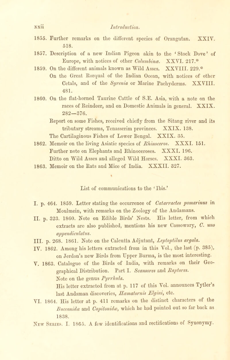 1855. Further remarks on the different species of Orangutan. XXIV. 518. 1857. Description of a new Indian Pigeon akin to the ‘Stock Dove’ of Europe, with notices of other Columbince. XXYI. 217.* 1859. On the different animals known as Wild Asses. XXYIII. 229.* On the Great Rorqual of the Indian Ocean, with notices of other Cetals, and of the Syrenia or Marine Pachyderms. XXVIII. 481. 1860. On the flat-horned Taurine Cattle of S.E. Asia, with a note on the races of Reindeer, and on Domestic Animals in general. XXIX. 282—376. Report on some Fishes, received chiefly from the Sitang river and its tributary streams, Tenasserim provinces. XXIX. 138. The Cartilaginous Fishes of Lower Bengal. XXIX. 35. 1862. Memoir on the living Asiatic species of Rhinoceros. XXXI. 151. Further note on Elephants and Rhinoceroses. XXXI. 196. Ditto on Wild Asses and alleged Wild Horses. XXXI. 363. 1863. Memoir on the Rats and Mice of India. XXXII. 327. List of communications to the ‘ Ibis.’ I. p. 464. 1859. Letter stating the occurrence of Catarractes pomarmus in Moulmein, with remarks on the Zoology of the Andamans. II. p. 323. 1860. Note on Edible Birds’ Xests. His letter, from which extracts are also published, mentions his new Cassowary, C. uno appendiculatus. III. p. 268. 1861. Note on the Calcutta Adjutant, Leptoptilus argala. IV. 1862. Among his letters extracted from in this Vol., the last (p. 385), on Jerdon’s new Birds from Upper Burma, is the most interesting. V. 1863. Catalogue of the Birds of India, with remarks on their Geo¬ graphical Distribution. Part I. Scansores and Raptores. Note on the genus Pyrrhula. His letter extracted from at p. 117 of this Yol. announces Tytler’s last Andaman discoveries, Hcematornis Elgini, etc. YI. 1864. His letter at p. 411 remarks on the distinct characters of the Rucconidce and Capitonidce, which lie had pointed out so far back as 1838. New Series. I. 1865. A few identifications and rectifications of Synonymy.