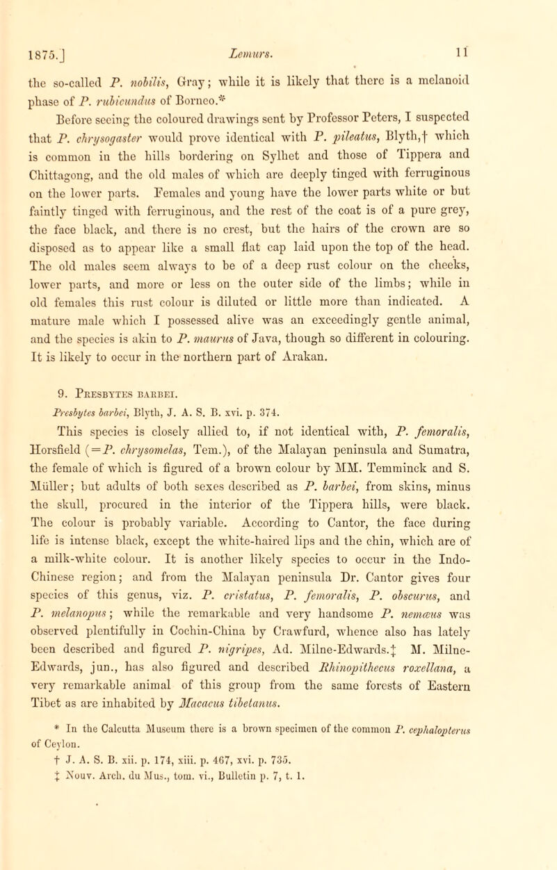 1875.] the so-called P. nobilis, Gray; while it is likely that there is a melanoid phase of P. rubieundus of Borneo.* Before seeing the coloured drawings sent by Professor Peters, I suspected that P. chrysogaster would prove identical with P. pileatus, Blyth,f which is common in the hills bordering on Sylhet and those of Tippera and Chittagong, and the old males of which are deeply tinged with ferruginous ou the lower parts. Females and young have the lower parts white or but faintly tinged with ferruginous, and the rest of the coat is of a pure grey, the face black, and there is no crest, but the hairs of the crown are so disposed as to appear like a small flat cap laid upon the top of the head. The old males seem always to be of a deep rust colour on the cheeks, lower parts, and more or less on the outer side of the limbs; while in old females this rust colour is diluted or little more than indicated. A mature male which I possessed alive was an exceedingly gentle animal, and the species is akin to P. maurus of Java, though so different in colouring. It is likely to occur in the northern part of Arakan. 9. Peesbytes baebei. Presbytes barbei, Blyth, J. A. S. B. xvi. p. 374. This species is closely allied to, if not identical with, P. fetnoralis, Horsfield (-P. clirysomelas, Tern.), of the Malayan peninsula and Sumatra, the female of which is figured of a brown colour by MM. Temminck and S. Muller; but adults of both sexes described as P. barbei, from skins, minus the skull, procured in the interior of the Tippera hills, were black. The colour is probably variable. According to Cantor, the face during life is intense black, except the white-haired lips and the chin, which are of a milk-white colour. It is another likely species to occur in the Indo- Chinese region; and from the Malayan peninsula Dr. Cantor gives four species of this genus, viz. P. cristatus, P. femoralis, P. obscurus, and P. melanopus; while the remarkable and very handsome P. nemceus was observed plentifully in Cochin-China by Crawfurd, whence also has lately been described and figured P. nigripes, Ad. Milne-Edwards.j M. Milne- Edwards, jun., has also figured and described Rhinopithecus roxellana, a very remarkable animal of this group from the same forests of Eastern Tibet as are inhabited by Macacus tibetanus. * In the Calcutta Museum there is a brown specimen of the common P. cephaloplerus of Ceylon. t J. A. S. B. xii. p. 174, xiii. p. 467, xvi. p. 735. % Nouv. Arch, du Mus., tom. vi., Bulletin p. 7, t. 1.