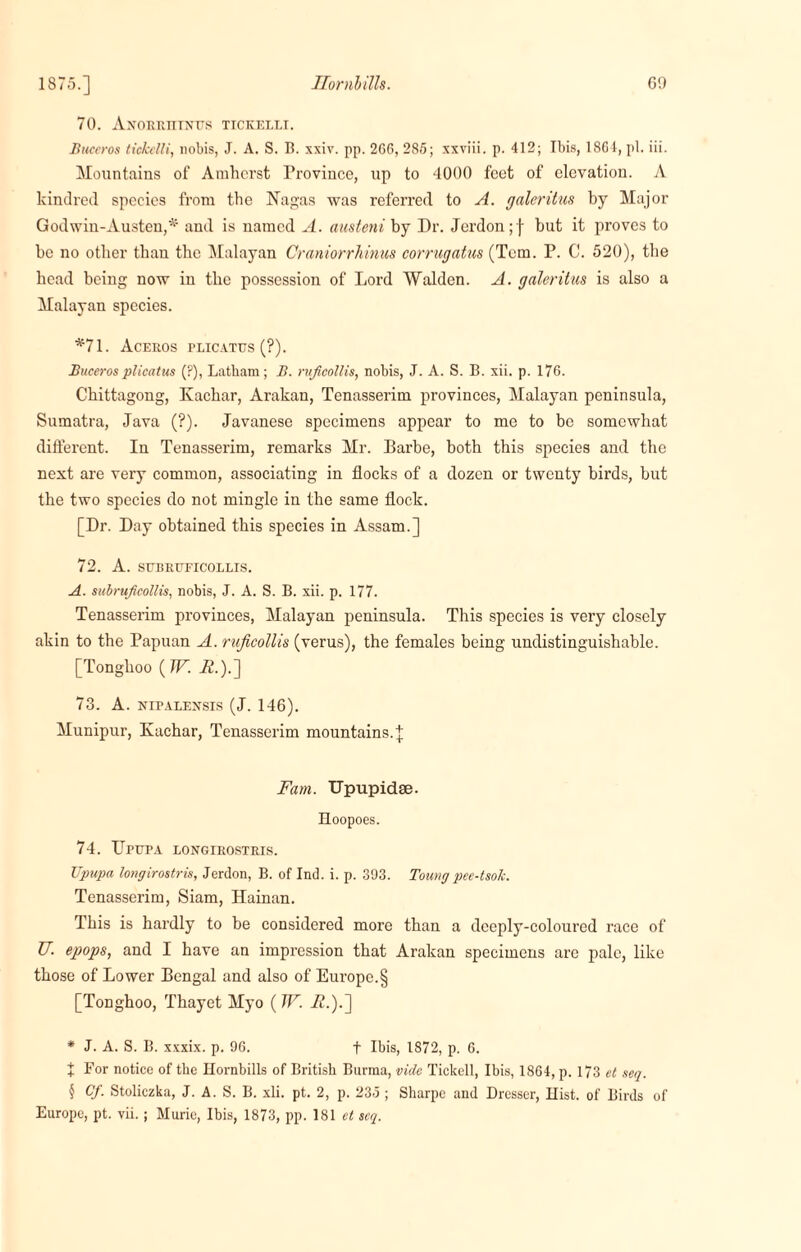 1875.] Hornbills. G!) 70. Anorriitntts tickeili. Buceros tickeili, nobis, J. A. S. B. xxiv. pp. 2G6, 285; xxviii. p. 412; Ibis, 1864, pi. iii. Mountains of Amherst Province, up to 4000 feet of elevation. A kindred species from the Nagas was referred to A. galeritus by Major Godwin-Austen,*1 and is named A. austeni by Dr. Jordon ;f but it proves to be no other than the Malayan Craniorrhinus corrugatus (Tem. P. C. 520), the head being now in the possession of Lord Walden. A. galeritus is also a Malayan species. *71. ACEROS rLICATXJS (?). Bucerosplicatus (?), Latham; II. ruficollis, nobis, J. A. S. B. xii. p. 176. Chittagong, Ivachar, Arakan, Tenasserim provinces, Malayan peninsula, Sumatra, Java (?). Javanese specimens appear to me to be somewhat different. In Tenasserim, remarks Mr. Barbe, both this species and the next are very common, associating in flocks of a dozen or twenty birds, but the two species do not mingle in the same flock. [Dr. Day obtained this species in Assam.] 72. A. SUBRUFICOLLIS. A. subruficollis, nobis, J. A. S. B. xii. p. 177. Tenasserim provinces, Malayan peninsula. This species is very closely akin to the Papuan A. ruficollis (verus), the females being undistinguishable. [Tonglioo (TV. A.).] 73. A. nipalensis (J. 146). Munipur, Kachar, Tenasserim mountains.]; Fam. Upupidse. Hoopoes. 74. IIPUPA IONGIROSTRIS. Upupa longirostris, Jerdon, B. of Ind. i. p. 393. Toungpee-tsok. Tenasserim, Siam, Hainan. This is hardly to be considered more than a deeply-coloured race of U. epops, and I have an impression that Arakan specimens arc pale, like those of Lower Bengal and also of Europe.§ [Tonghoo, Thayet Myo ( W. R.).'] * J. A. S. B. xxxix. p. 96. f Ibis, 1872, p. 6. + For notice of the Hornbills of British Burma, vide Tickell, Ibis, 1864, p. 173 et seq. 5 Cf. Stoliczka, J. A. S. B. xii. pt. 2, p. 235 ; Sharpe and Dresser, Hist, of Birds of Europe, pt. vii. ; Murie, Ibis, 1873, pp. 181 et seq.