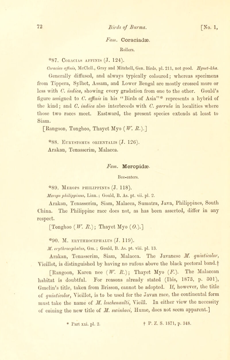 Fam. Coraciadse. Rollers. *87. CoRACIAS AFFINIS (J. 124). Coracias affinis, McClell., Gray and Mitchell, Gen. Birds, pi. 211, not good. Hgnet-kha. Generally diffused, and always typically coloured; whereas specimens from Tippera, Sylhet, Assam, and Lower Bengal are mostly crossed more or less with C. indica, showing every gradation from one to the other. Gould’s figure assigned to C. affinis in his “Birds of Asia”* represents a hybrid of the hind; and C. indica also interbreeds with C. jarrula in localities where those two races meet. Eastward, the present species extends at least to Siam. [Rangoon, Tonghoo, Thayet Myo (W. A.).] *88. Etjrystomus orientalis (J. 126). Arakan, Tenasserim, Malacca. Fam. Meropidse- Bee-eaters. *89. MeROPS PHILIPPINES (J. 118). Merops philippinus, Linn.; Gould, B. As. pt. vii. pi. 2. Arakan, Tenasserim, Siam, Malacca, Sumatra, Java, Philippines, South China. The Philippine race does not, as has been asserted, differ in any respect. [Tonghoo (W. II.) \ Thayet Myo (0.).] *90. M. ERYTHROCEPHALIJS (J. 119). M. erylhrocephalus, Gm.; Gould, B. As. pt. viii. pi. 13. Arakan, Tenasserim, Siam, Malacca. The Javanese M. qumticolor, Vieillot, is distinguished by having no rufous above the black pectoral band.f [Rangoon, Karen nee (TV. R.)\ Thayet Myo (F'.). The Malaccan habitat is doubtful. For reasons already stated (Ibis, 1873, p. 301), Ginelin’s title, taken from Brisson, cannot be adopted. If, however, the title of qumticolor, Yieillot, is to be used for the Javan race, the continental form must take the name of M. leschenaulti, Vieill. In either view the necessity of coining the new title of M. swinhoci, Hume, docs not seem apparent.]