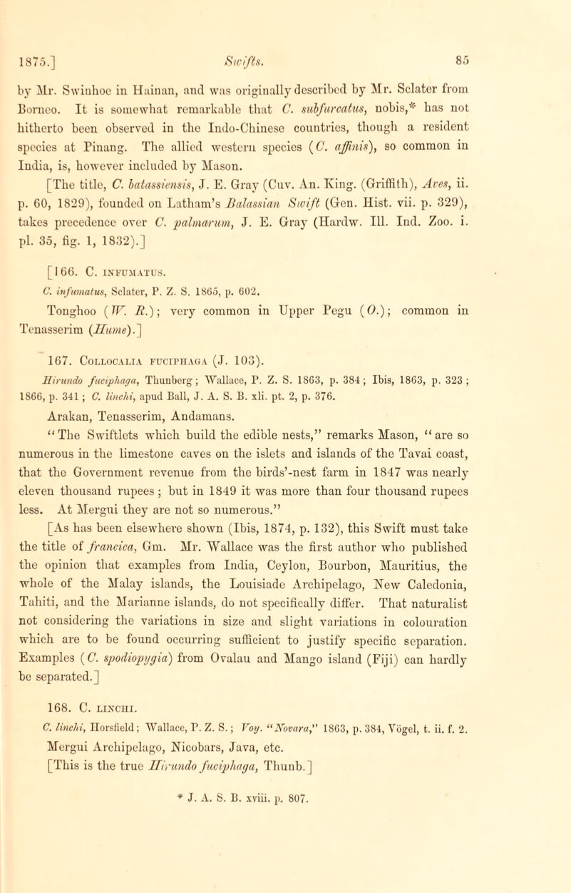 by Mr. Swiukoc in Hainan, and was originally described by Mr. Sclater from Borneo. It is somewhat remarkable that C. subfurcatus, nobis,*' has not hitherto been observed in the Indo-Chinese countries, though a resident species at Pinang. The allied western species (C. affinis), so common in India, is, however included by Mason. [The title, C. batassiensis, J. E. Gray (Cuv. An. King. (Griffith), Aves, ii. p. 60, 1829), founded on Latham’s Balassian Swift (Gen. Hist. vii. p. 329), takes precedence over C. palmarum, J. E. Gray (Hardw. Ill. Ind. Zoo. i. pi. 35, fig. 1, 1832).] [166. C. INFUM.YTUS. C. infumatus, Sclater, P. Z. S. 1865, p. 602. Tonghoo (7F. It.); very common in Upper Pegu (0.); common in Tenasserim {Hume).] 167. CoLLOCALIA FUCrPHAGA (J. 103). Hirundo fuciphagn, Thunberg; Wallace, P. Z. S. 1863, p. 384; Ibis, 1863, p. 323; 1866, p. 341; C. linchi, apud. Ball, J. A. S. B. xli. pt. 2, p. 376. Arakan, Tenasserim, Andamans. “The Swiftlets which build the edible nests,” remarks Mason, “are so numerous in the limestone caves on the islets and islands of the Tavai coast, that the Government revenue from the birds’-nest farm in 1847 was nearly eleven thousand rupees ; but in 1849 it was more than four thousand rupees less. At Mergui they are not so numerous.” [As has been elsewhere shown (Ibis, 1874, p. 132), this Swift must take the title of francica, Gm. Mr. Wallace was the first author who published the opinion that examples from India, Ceylon, Bourbon, Mauritius, the whole of the Malay islands, the Louisiadc Archipelago, New Caledonia, Tahiti, and the Marianne islands, do not specifically differ. That naturalist not considering the variations in size and slight variations in colouration which are to be found occurring sufficient to justify specific separation. Examples (C. spodiopygia) from Ovalau and Mango island (Fiji) can hardly be separated.] 168. C. LIXCHI. C. linclii, Ilorsfield; Wallace, P. Z. S.; Voy. “Novara, 1863, p. 384, Vogel, t. ii. f. 2. Mergui Archipelago, Nicobars, Java, etc. [This is the true Hirundo fucipliaga, Thunb. j * J. A. S. B. xviii. p, 807.