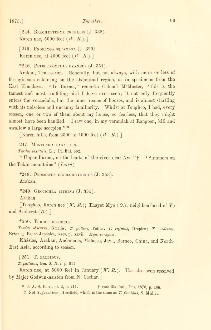 1875.] [244. BiucnTrxERrx creralis (J. 338). Karen nee, 5000 feet (TF. i2.).] [245. Pnoepyga squamata (J. 329). Karen nee, at 4000 feet (TF. i2.).] *246. Petrocossyphus cyaneus (J. 351). Arakan, Tenasserim. Generally, but not always, with more or less of fcrrugiueous colouring on the abdominal region, as in specimens from the East Himalaya. “In Burma,” remarks Colonel M‘Master, “this is the tamest and most confiding bird I have ever seen; it not only frequently enters the verandahs, but the inner rooms of houses, and is almost startling with its noiseless and uncanny familiarity. Whilst at Tonghoo, I had, every season, one or two of them about my house, so fearless, that they might almost have been handled. I saw one, in my verandah at Rangoon, kill and swallow a large scorpion.”* [Karen hills, from 2000 to 4000 feet (TF. it.).] 247. Moxticola saxatilis. Turdus saxatilis, L.; PI. Enl. 562. “ Upper Burma, on the banks of the river near Ava.” f “ Summers on the Pekin mountains” (Laird). *248. Orocoetus cincloriiynchus (J. 353). Arakan, *249. Geocichla citrina (J. 355). Arakan. [Tonghoo, Karen nee (TF. it.); Thayet Myo (O.); neighbourhood of Ye and Amherst (_D.).] *250. Turdtjs obsctjrus. Turdus olscurus, Gmelin; T. pallens, Pallas; T. rufulus, Drapiez ; T. modestus, Eyton Fauna Japonica, Aves, pi. xxvii. Myai lu-hgnet. Khasias, Arakan, Andamans, Malacca, Java, Borneo, China, and North- East Asia, according to season. [251. T. PALLIDUS. T. pallidus, Gm. S. N. i. p. 815. Karen nee, at 5000 feet in January (TF. It.). Has also been received by Major Godwin-Austen from N. Cachar.] * J. A. S. B. xl. pt. 2, p. 211. t vide Blanford, Ibis, 1870, p. 466. + Not T.javanicus, Ilorsfield, which is the same as T.fumidus, S. Muller.