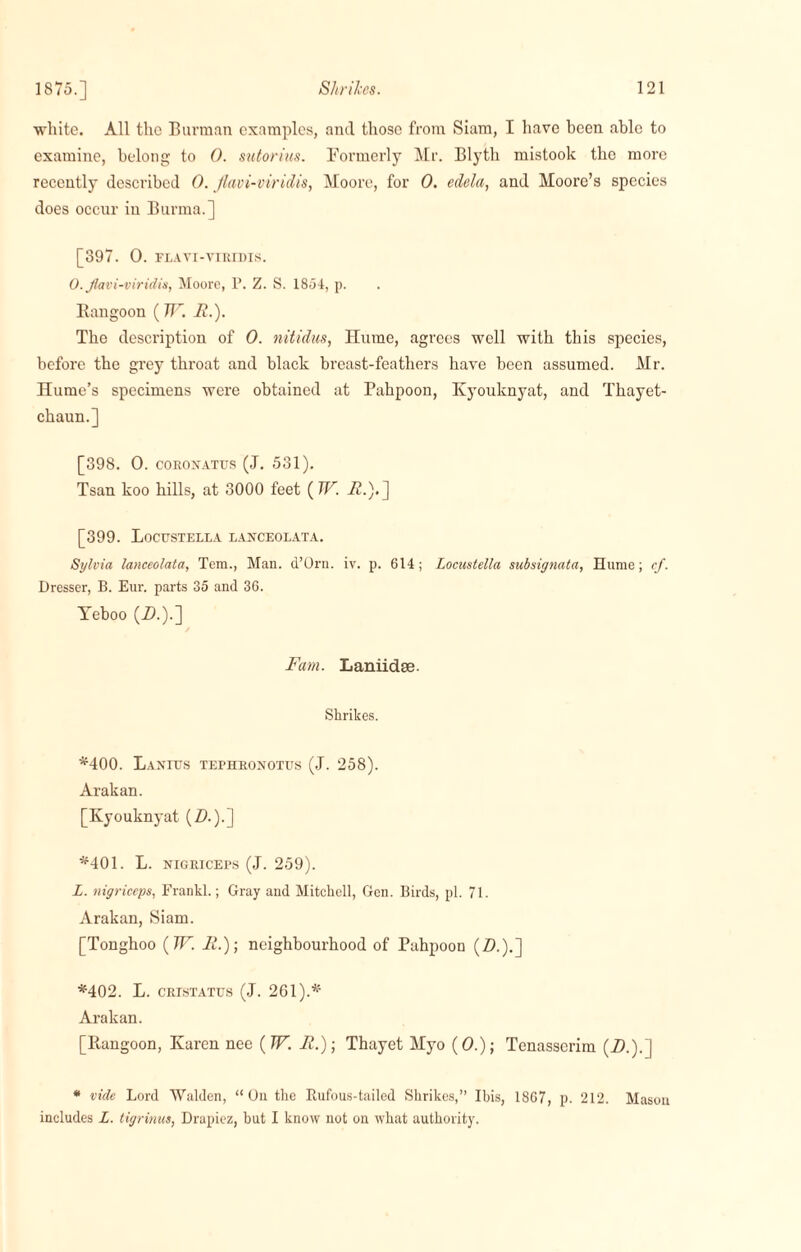 white. All the Barman examples, and those from Siam, I have been able to examine, belong to 0. sutorius. Formerly Mr. Blyth mistook the more recently described 0. Jlavi-viridis, Moore, for 0. edela, and Moore’s species does occur in Burma.] [397. 0. PLAVT-VIRIDIS. 0. Jlavi-viridis, Moore, P. Z. S. 1854, p. Rangoon ( TTH.). The description of 0. nitidus, Hume, agrees well with this species, before the grey throat and black breast-feathers have been assumed. Mr. Hume’s specimens were obtained at Pahpoon, Kyouknyat, and Thayet- chaun.] [398. 0. coronatus (J. 531). Tsan koo hills, at 3000 feet ( W. 22.).] [399. Locustella lanceolata. Sylvia lanceolata, Tem., Man. d’Orn. iv. p. 614; Locustella subsignata, Hume; cf. Dresser, B. Eur. parts 35 and 36. Yeboo (-0.)-] Fam. Laniidse. Shrikes. *400. IiANrUS TErHRONOTUS (J. 258). Arakan. [Kyouknyat (Z>.).] *401. L. nigriceps (J. 259). L. nigriceps, Frankl.; Gray and Mitchell, Gen. Birds, pi. 71. Arakan, Siam. [Tonghoo (TF. 11.); neighbourhood of Pahpoon (Z>.).] *402. L. cristatus (J. 261).* Arakan. [Rangoon, Karen nee ( TF. F.); Thayet Myo (0.); Tenasserim (2).).] * vide Lord Walden, “On the Rufous-tailed Shrikes,” Ibis, 1867, p. 212. Masou includes L. tigrinus, Drapicz, but I know not on what authority.