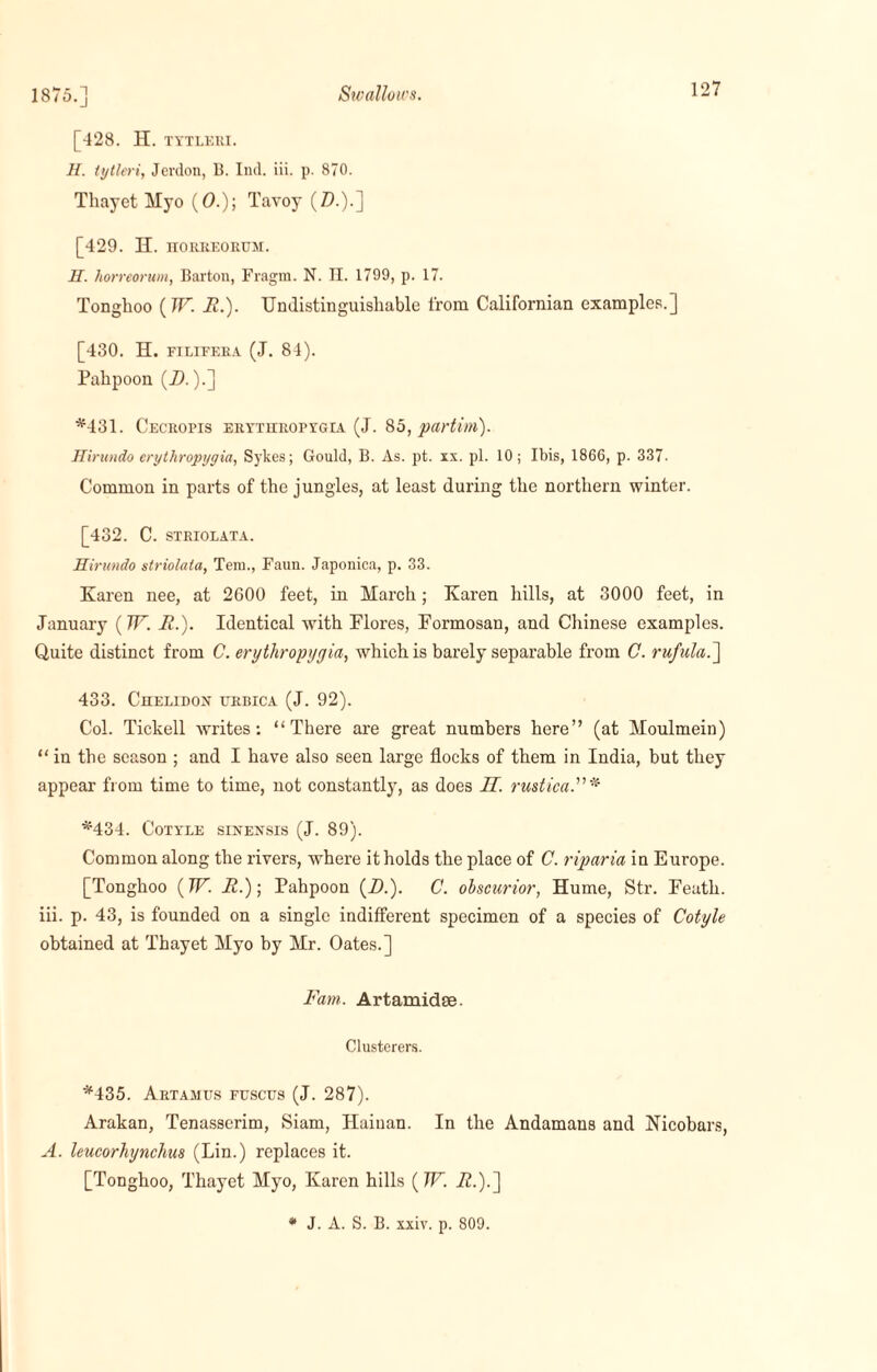 Swallows. 1875.] [428. H. TYTLERI. H. tytleri, Jerdon, Li. Ind. iii. p. 870. Thayet Hyo (0.); Tavoy (Z).).] [429. H. horreorum. H. liorreorum, Barton, Fragm. N. H. 1799, p. 17. Tonghoo ( W. it.). Undistinguisliable l'rom Californian examples.] [430. H. filieera (J. 84). Pahpoon (D.).] *431. Cecropis erythropygia (J. 85, partim). Hirundo erythropygia, Sykes; Gould, B. As. pt. xx. pi. 10; Ibis, 1866, p. 337. Common in parts of the jungles, at least during the northern winter. [432. C. STRIOLATA. Hirundo striolata, Tem., Faun. Japonica, p. 33. Karen nee, at 2600 feet, in March; Karen hills, at 3000 feet, in January (W. R.). Identical with Flores, Formosan, and Chinese examples. Quite distinct from C. erythropygia, which is barely separable from C. rufula.] 433. Chelidon urbica (J. 92). Col. Tickell writes: “There are great numbers here” (at Moulmein) “in the season ; and I have also seen large flocks of them in India, but they appear from time to time, not constantly, as does JT. rustica *434. Cotyle sinensis (J. 89). Common along the rivers, where it holds the place of C. riparia in Europe. [Tonghoo (7F. R.); Pahpoon (Zk). C. obscurior, Hume, Str. Feath. iii. p. 43, is founded on a single indifferent specimen of a species of Cotyle obtained at Thayet Myo by Mr. Oates.] Farn. Artamidse. Clusterers. *435. Artamus fuscus (J. 287). Arakan, Tenasserim, Siam, Hainan. In the Andamans and Nicobars, A. leucorhynclius (Lin.) replaces it. [Tonghoo, Thayet Myo, Karen hills (W. Z2.).] * J. A. S. B. xxiv. p. 809.