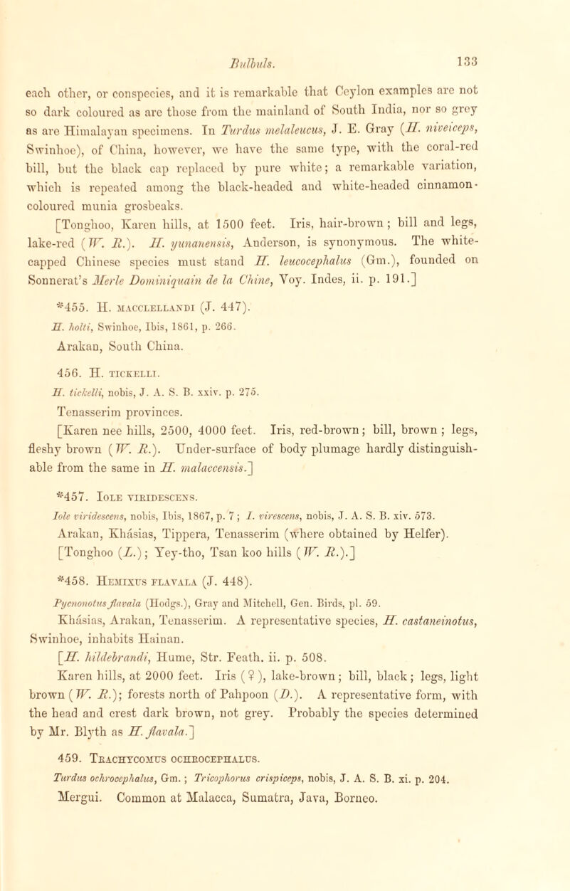 each other, or conspecies, and it is remarkable that Ceylon examples are not so dark coloured as are those from the mainland of South India, nor so grey as are Himalayan specimens. In Tardus melaleucus, J. E. Gray {IT. niveiceps, Swinhoe), of China, however, we have the same type, with the coral-red bill, hut the black cap replaced by pure white; a remarkable variation, which is repeated among the black-headed and white-headed cinnamon- coloured munia grosbeaks. [Tonghoo, Karen hills, at 1500 feet. Iris, hair-brown; bill and legs, lake-red (7T. It.). II. yunanensis, Anderson, is synonymous. The white- capped Chinese species must stand H. leucocephalus (Gm.), founded on Sonnerat’s Merle Dominiquain de la Chine, Voy. Indes, ii. p. 191.] *455. H. MACCLELLANDI (J. 447). H. holti, Swinhoe, Ibis, 1861, p. 266. Arakan, South China. 456. H. TICKELLI. II. tickelli, nobis, J. A. S. B. xxiv. p. 275. Tenasserim provinces. [Karen nee hills, 2500, 4000 feet. Iris, red-brown; bill, brown ; legs, fleshy brown (TF. It.). Under-surface of body plumage hardly distinguish¬ able from the same in IT. malaccensis.~\ *457. IoLE VIBIDESCENS. Iole viridescens, nobis, Ibis, 1867, p. 7 ; I. virescens, nobis, .1. A. S. B. xiv. 573. Arakan, Khasias, Tippera, Tenasserim (where obtained by Heifer). [Tonghoo (Z.); Yey-tho, Tsan koo hills ( W. _K.).] *458. Hemixus flavala (J. 448). Pycnonotusflavala (Ilodgs.), Gray and Mitchell, Gen. Birds, pi. 59. Khasias, Arakan, Tenasserim. A representative species, H. castaneinotus, Swinhoe, inhabits Hainan. [IT. hildehrandi, Hume, Str. Feath. ii. p. 508. Karen hills, at 2000 feet. Iris ( ? ), lake-brown ; bill, black ; legs, light brown (W. It.); forests north of Pahpoon (Z.). A representative form, with the head and crest dark brown, not grey. Probably the species determined by Mr. Blyth as JET. flavala.] 459. Teachycomus ocheocephalus. Turdus ochrooephalus, Gm.; Tricophorus crispiceps, nobis, J. A. S. B. xi. p. 204. Mergui. Common at Malacca, Sumatra, Java, Borneo.