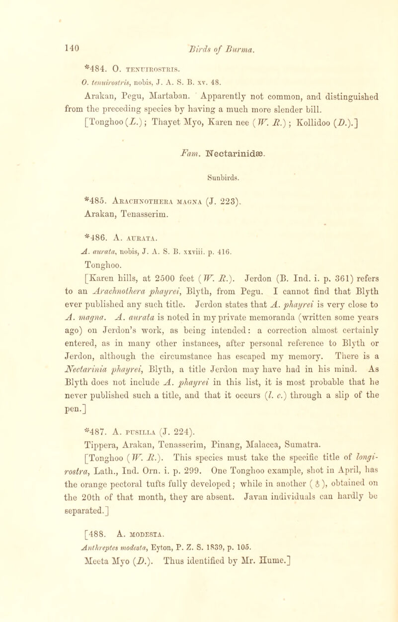 *484. 0. TENUTROSTRIS. 0. tenuirostris, nobis, J. A. S. B. xv. 48. Arakan, Pegu, Martaban. Apparently not common, and distinguished from the preceding species by having a much more slender bill. [Tonghoo (Z.); Thayet Myo, Karen nee ( W. It.); Kollidoo (Z>.).] Fam. Neetarinidse. Sunbirds. *485. Arachnothera magna (J. 223). Arakan, Tenasserim. *486. A. atjrata. A. aurata, nobis, J. A. S. B. xxviii. p. 416. Tonghoo. [Karen hills, at 2500 feet (W. It.). Jerdon (B. Ind. i. p. 361) refers to an Arachnothera phayrei, Blyth, from Pegu. I cannot find that Blyth ever published any such title. Jerdon states that A. phayrei is very close to A. magna. A. aurata is noted in my private memoranda (written some years ago) on Jerdon’s work, as being intended: a correction almost certainly entered, as in many other instances, after personal reference to Blyth or Jerdon, although the circumstance has escaped my memory. There is a Nectarinia phayrei, Blyth, a title Jerdon may have had in his mind. As Blyth does not include A. phayrei in this list, it is most probable that he never published such a title, and that it occurs (l. c.) through a slip of the pen.] *487. A. pusilla (J. 224). Tippera, Arakan, Tenasserim, Pinang, Malacca, Sumatra. [Tonghoo (W. It.). This species must take the specific title of longi- rostra, Lath., Ind. Orn. i. p. 299. One Tonghoo example, shot in April, has the orange pectoral tufts fully developed; while in another ( £), obtained on the 20th of that month, they are absent. Javan individuals can hardly be separated.] [488. A. MODESTA. Antlireptes modcsta, Eyton, P. Z. S. 1839, p. 105. Meeta Myo (-0.). Thus identified by Mr. Ilume.]