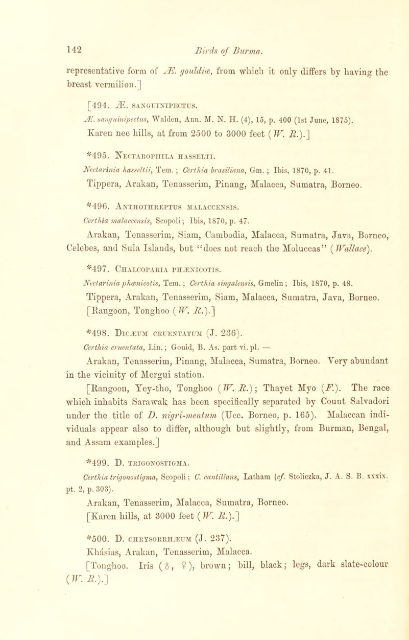 representative form of JE. gouldice, from which it only differs by having the breast vermilion.] [494. 7E. SANGtllNirECTUS. JE. sanguinipectus, Walden, Ann. M. N. H. (4), 15, p. 400 (1st June, 1875). Karen nee hills, at from 2500 to 3000 feet (W. 72.).] *495. Kectarophila hasselti. Nectar ini a hasseltii, Tem.; Certhia brasiliana, Gm.; Ibis, 1870, p. 41. Tippera, Arakan, Tenasserim, Pinang, Malacca, Sumatra, Borneo. *496. Anthothreptus malaccensis. Certhia malaccensis, Scopoli; Ibis, 1870, p. 47. Arakan, Tenasserim, Siam, Cambodia, Malacca, Sumatra, Java, Borneo, Celebes, and Sula Islands, but “does not reach the Moluccas” {Wallace). *497. Chalcoparia pbaenicotis. Nectarinia phcenicotis, Tem.; Certhia singalensis, Gmelin ; Ibis, 1870, p. 48. Tippera, Arakan, Tenasserim, Siam, Malacca, Sumatra, Java, Borneo. [Rangoon, Tongboo (W. 7?.).] *498. Dkeeum cruentatum (J. 236). Certhia cruentata, Lin.; Gould, B. As. part vi.pl. — Arakan, Tenasserim, Pinang, Malacca, Sumatra, Borneo. Very abundant in the vicinity of Mergui station. [Rangoon, Yey-tho, Tonghoo {W. 72.); Thayet Myo (Td). The race which inhabits Sarawak has been specifically separated by Count Salvadori under the title of D. nigri-mentum (Ucc. Borneo, p. 165). Malaccan indi¬ viduals appear also to differ, although but slightly, from Burman, Bengal, and Assam examples.] *499. D. TRIGONOSTIGMA. Certhia trigonostigma, Scopoli; C. cantillans, Latham [cf. Stoliczka, J. A. S. B. xxxix. pt. 2, p. 303). Arakan, Tenasserim, Malacca, Sumatra, Borneo. [Karen hills, at 3000 feet {W. 72.).] *500. D. chrysorriijeum (J. 237). Kliasias, Arakan, Tenasserim, Malacca. [Tonghoo. Iris (S, ?), brown; bill, black; legs, dark slate-colour {W. 72.).]