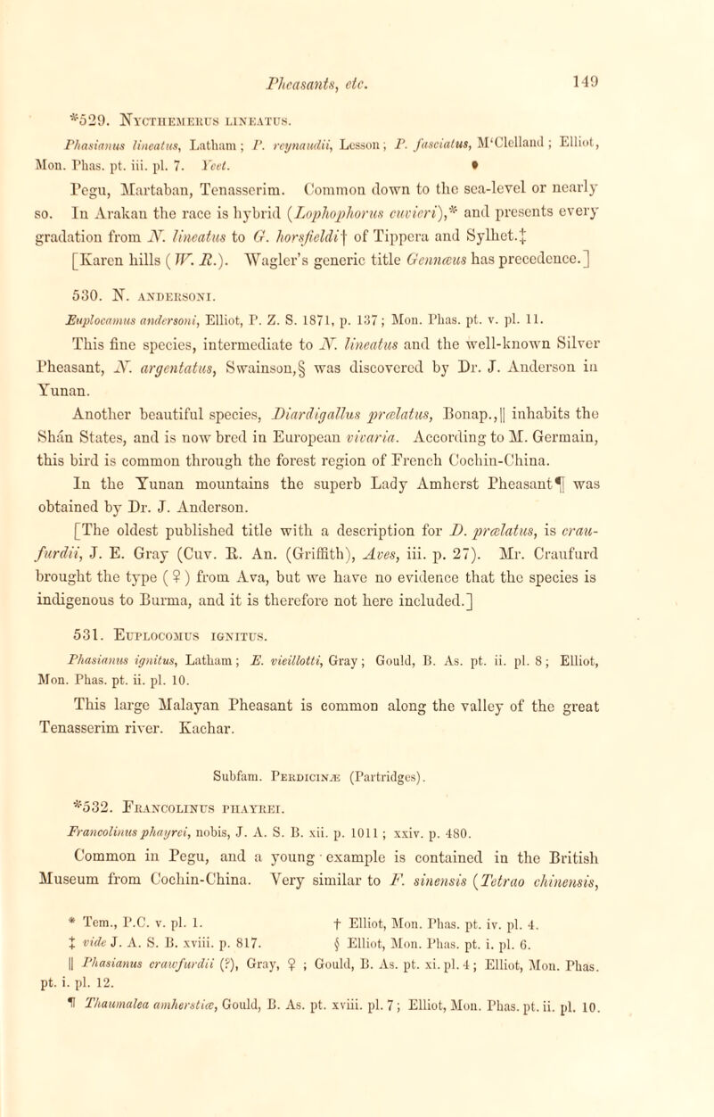 *529. Nyctuemerus lineatus. Phasianus lineatus, Latham; P. rcynaudii, Lesson; P. fasciatus, McClelland; Elliot, Mon. Phas. pt. iii. pi. 7. Yeet. • Tegu, Martaban, Tenasserim. Common down to the sea-level or nearly so. In Arakan the race is hybrid (.Lophophorus cuvieri),* and presents every gradation from N. lineatus to G. horsfieldif of Tippera and Sylhet.J [Karen hills (IF. R.). AVagler’s generic title Genneeus has precedence.] 530. K. ANDERSONI. Euplocamus undersoni, Elliot, P. Z. S. 1871, p. 137; Mon. Phas. pt. v. pi. 11. This fine species, intermediate to N. lineatus and the well-known Silver Pheasant, N. argentatus, Swainson,§ was discovered by Dr. J. Anderson in Yunan. Another beautiful species, Diar dig alius preelatus, Bonap.,|| inhabits the Shan States, and is now bred in European vivaria. According to M. Germain, this bird is common through the forest region of French Cochin-China. In the Yunan mountains the superb Lady Amherst Pheasant^! was obtained by Dr. J. Anderson. [The oldest published title with a description for D. preelatus, is crau- furdii, J. E. Gray (Cuv. It. An. (Griffith), Aves, iii. p. 27). Mr. Craufurd brought the type (?) from Ava, but we have no evidence that the species is indigenous to Burma, and it is therefore not here included.] 531. Euplocosius ignitus. Phasianus ignitus, Latham; E. vieillotti, Gray; Gould, B. As. pt. ii. pi. 8; Elliot, Mon. Phas. pt. ii. pi. 10. This large Malayan Pheasant is common along the valley of the great Tenasserim river. Kachar. Subfam. Perdicinaj (Partridges). *532. Erancolinus phayrei. Francolinusphayrei, nobis, J. A. S. B. xii. p. 1011 ; xxiv. p. 480. Common in Pegu, and a young example is contained in the British Museum from Cochin-China. Very similar to F. sinensis (Tetrao chinensis, * Tem., P.C. v. pi. 1. f Elliot, Mon. Phas. pt. iv. pi. 4. J vide J. A. S. B. xviii. p. 817. § Elliot, Mon. Phas. pt. i. pi. 6. || Phasianus crawfurdii (?), Gray, ? ; Gould, B. As. pt. xi. pi. 4; Elliot, Mon. Phas. pt. i. pi. 12. t Thaumalea amherstiee, Gould, B. As. pt. xviii. pi. 7; Elliot, Mon. Phas. pt. ii. pi. 10.