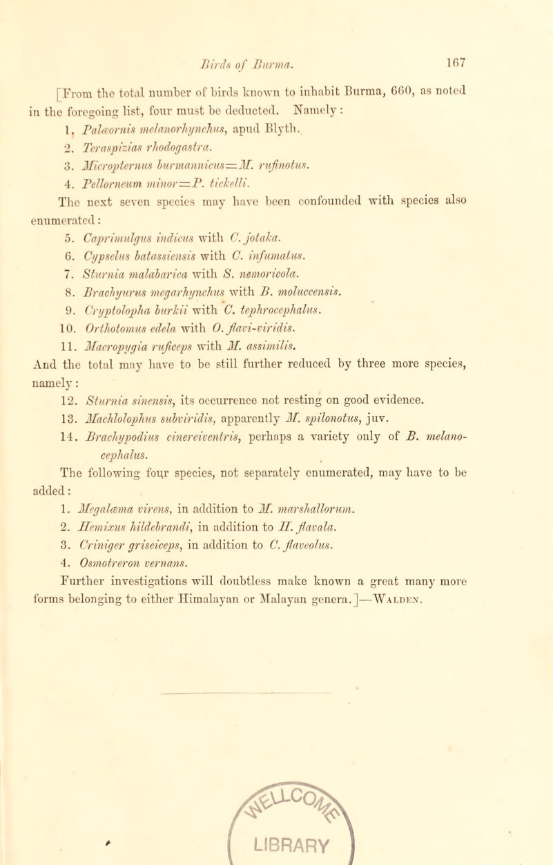 [From the total number of birds known to inhabit Burma, 660, as noted in the foregoing list, four must be deducted. Namely : 1. Palmrnis melanorhjnchus, apud Blyth. 2. Tcraspizias rhodogastra. 3. Micropterms burmannicus—M. rufinotus. 4. Pellorneum minor—P. tickelli. The next seven species may have been confounded with species also enumerated: 5. Caprimulgus indicus with C.jotaka. 6. Cypselus batassiensis with C. infumaius. 7. Sturnia malabarica with S. nemorioola. 8. Brachyurus megarhynchus with B. moluccensis. 9. CryptoJoplia bur/cii with C. tephrocephalus. 10. Orthotomus edela with 0. flavi-viridis. 11. Macropygia ruficeps with M. assimilis. And the total may have to be still further reduced by three more species, namely: 12. Sturnia sinensis, its occurrence not resting on good evidence. 13. Machlolophus subviridis, apparently M. spilonotus, juv. 14. BracJiypodius cinereiventris, perhaps a variety only of B. melano- cephalus. The following four species, not separately enumerated, may have to be added: 1. Megalcema virens, in addition to If. marshallorum. 2. Hemixus hildebrandi, in addition to If. Jlavala. 3. Criniger griseiceps, in addition to C. Jtaveolus. 4. Osmotreron remans. Further investigations will doubtless make known a great many more forms belonging to either Himalayan or Malayan genera.]—Walben.