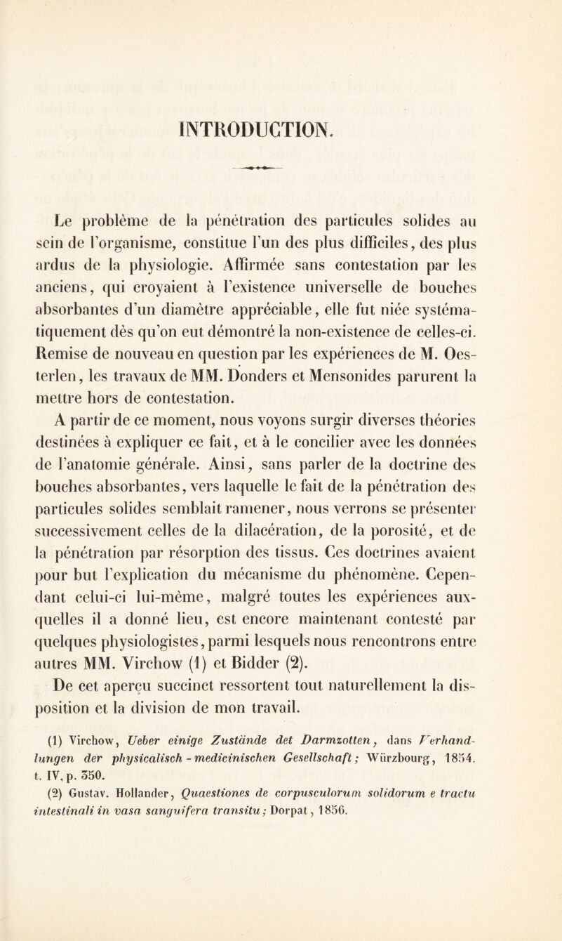 INTRODUCTION. Le problème de la pénétration des particules solides au sein de l’organisme, constitue l’un des plus difficiles, des plus ardus de la physiologie. Affirmée sans contestation par les anciens, qui croyaient à l’existence universelle de bouches absorbantes d’un diamètre appréciable, elle fut niée systéma¬ tiquement dès qu’on eut démontré la non-existence de celles-ci. Remise de nouveau en question par les expériences de M. Oes- terlen, les travaux de MM. Donders et Mensonides parurent la mettre hors de contestation. A partir de ce moment, nous voyons surgir diverses théories destinées à expliquer ce fait, et à le concilier avec les données de l’anatomie générale. Ainsi, sans parler de la doctrine des bouches absorbantes, vers laquelle le fait de la pénétration des particules solides semblait ramener, nous verrons se présenter successivement celles de la dilacération, de la porosité, et de la pénétration par résorption des tissus. Ces doctrines avaient pour but l’explication du mécanisme du phénomène. Cepen¬ dant celui-ci lui-même, malgré toutes les expériences aux¬ quelles il a donné lieu, est encore maintenant contesté par quelques physiologistes, parmi lesquels nous rencontrons entre autres MM. Virchow (1) et Bidder (2). De cet aperçu succinct ressortent tout naturellement la dis¬ position et la division de mon travail. (1) Virchow, Ueber einige Zustande det Darmzotten, dans Ferhand- lungen der physicalisch - medicinischen Gesellschaft ; Würzbourg, 1854. t. IV, p. 350. (2) Gustav. Hollander, Quaestiones de corpusculorum solidorum e tracta intestinali in vasa sanguifera transita; Dorpat, 1856.