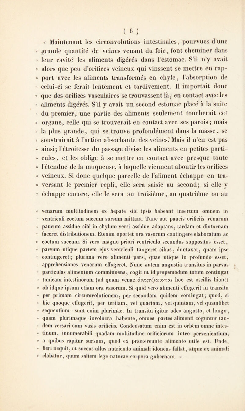 « Maintenant les circonvolutions intestinales, pourvues dune » grande quantité de veines venant du foie, font cheminer dans » leur cavité les aliments digérés dans l'estomac. S’il n’y avait * alors que peu d’orifices veineux qui vinssent se mettre en rap- » port avec les aliments transformés en chyle, l’absorption de » celui-ci se ferait lentement et tardivement. Il importait donc » que des orifices vasculaires se trouvassent là, en contact avec les » aliments digérés. S’il y avait un second estomac placé à la suite « du premier, une partie des aliments seulement toucherait cet » organe, celle qui se trouverait en contact avec ses parois; mais » la plus grande, qui se trouve profondément dans la masse, se » soustrairait à l’action absorbante des veines. Mais il n’en est pas » ainsi; l’étroitesse du passage divise les aliments en petites parti- » cules, et les oblige à se mettre en contact avec presque toute » l’étendue de la muqueuse, à laquelle viennent aboutir les orifices » veineux. Si donc quelque parcelle de l’aliment échappe en tra- » versant le premier repli, elle sera saisie au second; si elle y « échappe encore, elle le sera au troisième, au quatrième ou au venarum multitudinem ex hepate sibi ipsis habeant insertum omnem in * ventriculi coctum succum sursum mittant. Tune aut paucis orificiis venarum » paucum assidue cibi in chylum versi assidue adaptans, tardam et diuturnam » faceret distributionem. Etenim oportet ora vasorum contingere elaboratum ac > coctum succum. Si vero magno priori ventriculo secundus suppositus esset, > parvum ulique partem ejus ventriculi tangeret cibus, duntaxat, quam ipse » contingeret; plurima vero alimenli pars, quae utique in profundo esset, » appreliensiones venarum effugeret. Nunc autem angustia transitus in parvas « particulas alimentum comminuens, cogit lit idpropemodum totum contingat * lunicam intestinorum (ad quam venae 6lvxç,tÔ(aouvtcu hoc est oseillis hiant) » ob idque ipsum etiam ora vasorum. Si quid vero alimenti effugerit in transitu » per primam circumvolutionem, per secundam quidem contingat; quod, si > hic quoque effugerit, per tertiam, vel quartam, vel quintam, vel quamlibet * sequentium : sunt enim plurimae. In transitu igitur adeo angusto, et longo, quam plurimaque involucra habente, omnes partes alimenti coguntur tan- •' dem versari cum vasis orificiis. Condensatum enim est in orbem omne intes- » tinum, innumerabili quadam multitudine orificiorum intro pervenientium,  a quibus rapitur sursum, quod ex praetereunte alimento utile est. Unde, *' fieri nequit, ut succus ullus nutriendo animali idoneus fallat, atque ex animali 11 elabatur, quum saltem lege natnrae corpora gubernanl. »