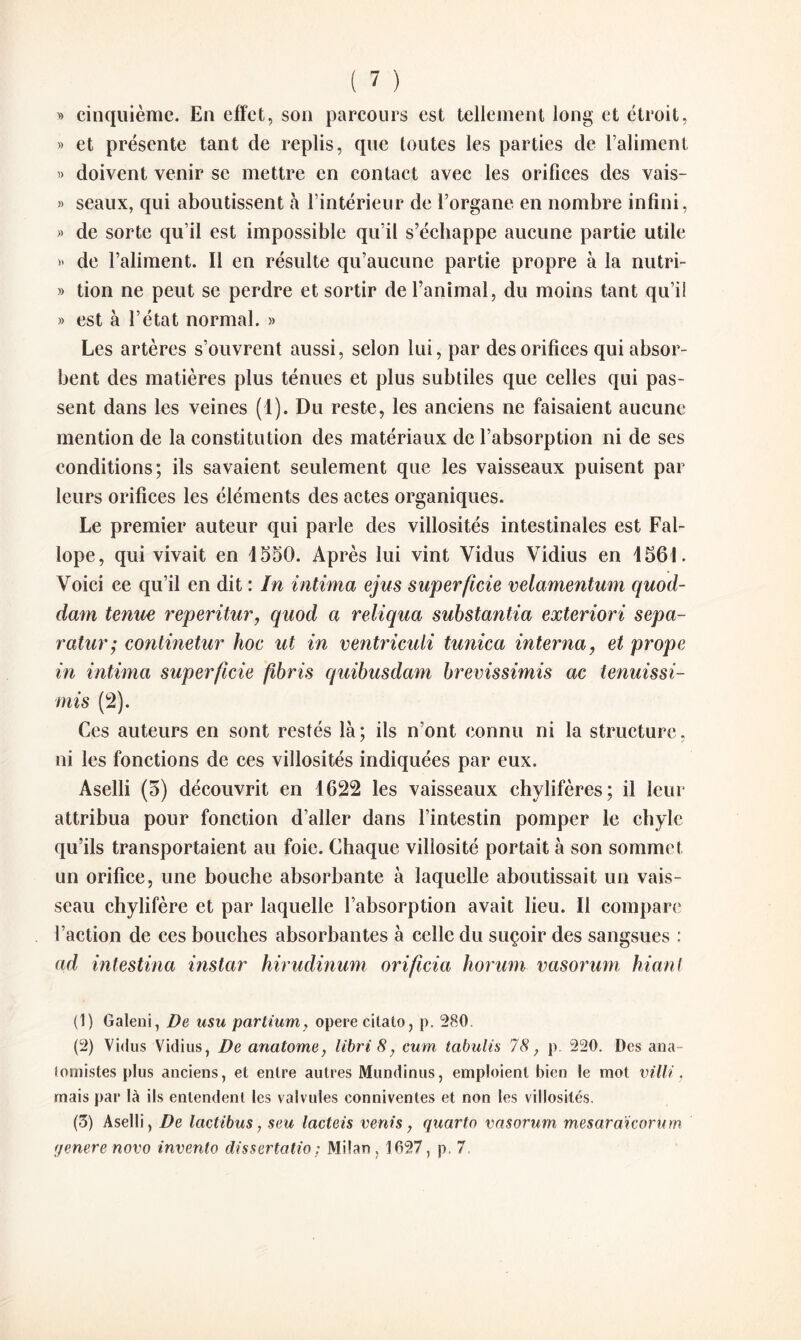 » cinquième. En effet, son parcours est tellement long et étroit, » et présente tant de replis, que toutes les parties de l’aliment » doivent venir se mettre en contact avec les orifices des vais- » seaux, qui aboutissent à l’intérieur de l’organe en nombre infini, » de sorte qu’il est impossible qu’il s’échappe aucune partie utile » de l’aliment. Il en résulte qu’aucune partie propre à la nutri- » tion ne peut se perdre et sortir de l’animal, du moins tant qu’il » est à l’état normal. » Les artères s’ouvrent aussi, selon lui, par des orifices qui absor¬ bent des matières plus ténues et plus subtiles que celles qui pas¬ sent dans les veines (1). Du reste, les anciens ne faisaient aucune mention de la constitution des matériaux de l’absorption ni de ses conditions; ils savaient seulement que les vaisseaux puisent par leurs orifices les éléments des actes organiques. Le premier auteur qui parle des villosités intestinales est Fal- lope, qui vivait en 4550. Après lui vint Yidus Vidius en 4561. Voici ce qu’il en dit : In intima ejus superficie velamentum quod- dam tenue reperitur, quod a reliqua substantia exteriori sepa- ratur; continetur hoc ut in ventriculi tunica interna, et prope in intima superficie fibris quibusdam brevissimis ac tenuissi- mis (2). Ces auteurs en sont restés là; ils n’ont connu ni la structure, ni les fonctions de ces villosités indiquées par eux. Aselli (5) découvrit en 4622 les vaisseaux chylifères; il leur attribua pour fonction d’aller dans l’intestin pomper le chyle qu’ils transportaient au foie. Chaque villosité portait à son sommet un orifice, une bouche absorbante à laquelle aboutissait un vais¬ seau chylifère et par laquelle l’absorption avait lieu. Il compare l’action de ces bouches absorbantes à celle du suçoir des sangsues : ad intestina instar hirudinum orificia horum vasorum hiant (1) Galeni, De usu parlium, opéré cilato, p. 280 (2) Vidus Vidius, De anatome, libri 8, cum tabulis 78, p. 220. Des ana- lomistes plus anciens, et entre autres Mundinus, emploient bien le mot vilU, mais par là ils entendent les valvules conniventes et non les villosités. (3) Aselli, De lactibus, seu lacteis vents, quarto vasorum, mesaraïcorum